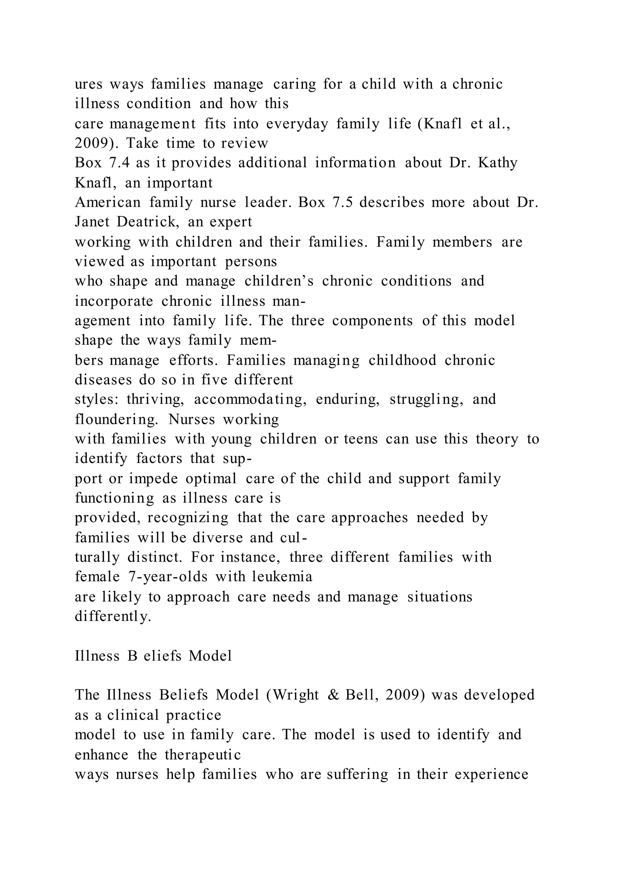 ures ways families manage caring for a child with a chronic
illness condition and how this
care management fits into everyday family life (Knafl et al.,
2009). Take time to review
Box 7.4 as it provides additional information about Dr. Kathy
Knafl, an important
American family nurse leader. Box 7.5 describes more about Dr.
Janet Deatrick, an expert
working with children and their families. Family members are
viewed as important persons
who shape and manage children’s chronic conditions and
incorporate chronic illness man-
agement into family life. The three components of this model
shape the ways family mem-
bers manage efforts. Families managing childhood chronic
diseases do so in five different
styles: thriving, accommodating, enduring, struggling, and
floundering. Nurses working
with families with young children or teens can use this theory to
identify factors that sup-
port or impede optimal care of the child and support family
functioning as illness care is
provided, recognizing that the care approaches needed by
families will be diverse and cul-
turally distinct. For instance, three different families with
female 7-year-olds with leukemia
are likely to approach care needs and manage situations
differently.
Illness B eliefs Model
The Illness Beliefs Model (Wright & Bell, 2009) was developed
as a clinical practice
model to use in family care. The model is used to identify and
enhance the therapeutic
ways nurses help families who are suffering in their experience
 