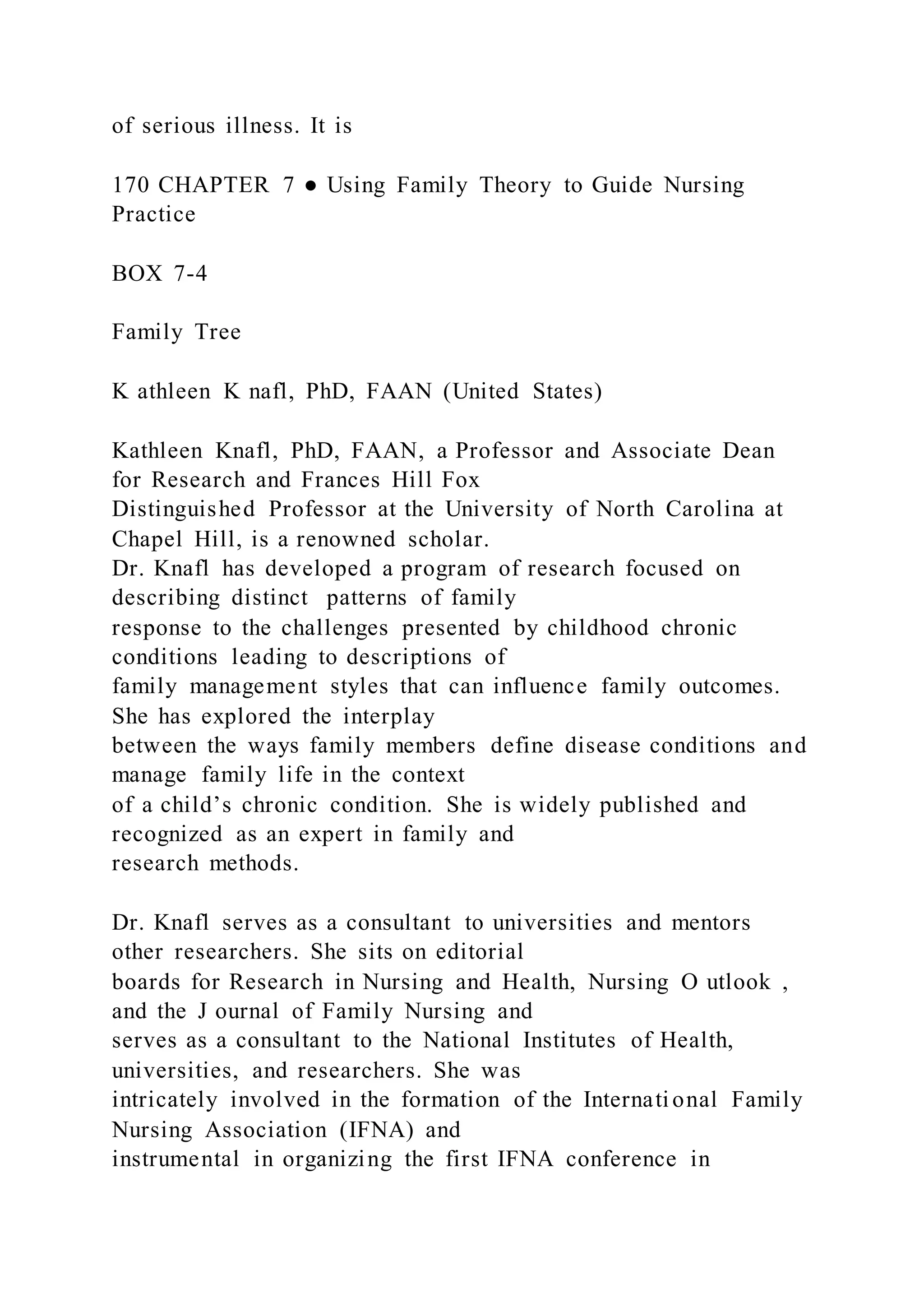 of serious illness. It is
170 CHAPTER 7 ● Using Family Theory to Guide Nursing
Practice
BOX 7-4
Family Tree
K athleen K nafl, PhD, FAAN (United States)
Kathleen Knafl, PhD, FAAN, a Professor and Associate Dean
for Research and Frances Hill Fox
Distinguished Professor at the University of North Carolina at
Chapel Hill, is a renowned scholar.
Dr. Knafl has developed a program of research focused on
describing distinct patterns of family
response to the challenges presented by childhood chronic
conditions leading to descriptions of
family management styles that can influence family outcomes.
She has explored the interplay
between the ways family members define disease conditions and
manage family life in the context
of a child’s chronic condition. She is widely published and
recognized as an expert in family and
research methods.
Dr. Knafl serves as a consultant to universities and mentors
other researchers. She sits on editorial
boards for Research in Nursing and Health, Nursing O utlook ,
and the J ournal of Family Nursing and
serves as a consultant to the National Institutes of Health,
universities, and researchers. She was
intricately involved in the formation of the International Family
Nursing Association (IFNA) and
instrumental in organizing the first IFNA conference in
 