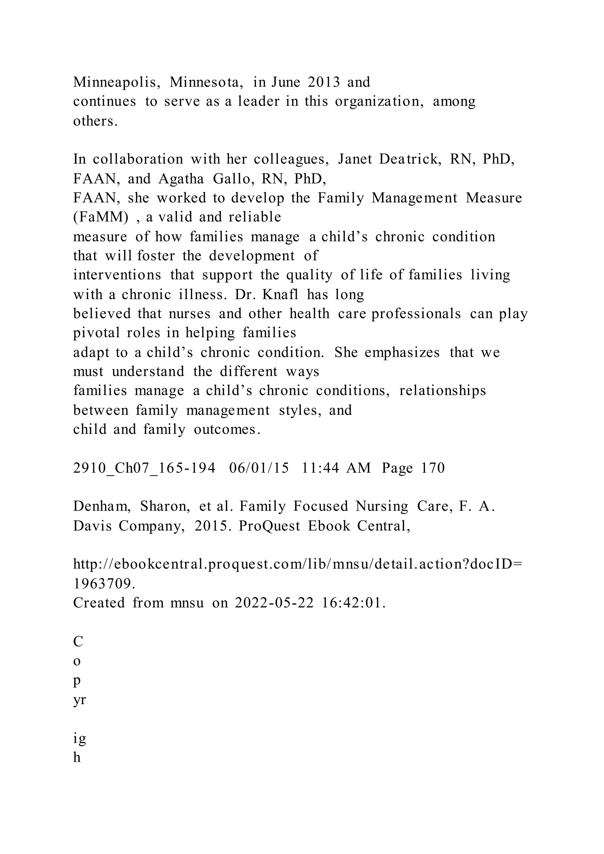 Minneapolis, Minnesota, in June 2013 and
continues to serve as a leader in this organization, among
others.
In collaboration with her colleagues, Janet Deatrick, RN, PhD,
FAAN, and Agatha Gallo, RN, PhD,
FAAN, she worked to develop the Family Management Measure
(FaMM) , a valid and reliable
measure of how families manage a child’s chronic condition
that will foster the development of
interventions that support the quality of life of families living
with a chronic illness. Dr. Knafl has long
believed that nurses and other health care professionals can play
pivotal roles in helping families
adapt to a child’s chronic condition. She emphasizes that we
must understand the different ways
families manage a child’s chronic conditions, relationships
between family management styles, and
child and family outcomes.
2910_Ch07_165-194 06/01/15 11:44 AM Page 170
Denham, Sharon, et al. Family Focused Nursing Care, F. A.
Davis Company, 2015. ProQuest Ebook Central,
http://ebookcentral.proquest.com/lib/mnsu/detail.action?docID=
1963709.
Created from mnsu on 2022-05-22 16:42:01.
C
o
p
yr
ig
h
 