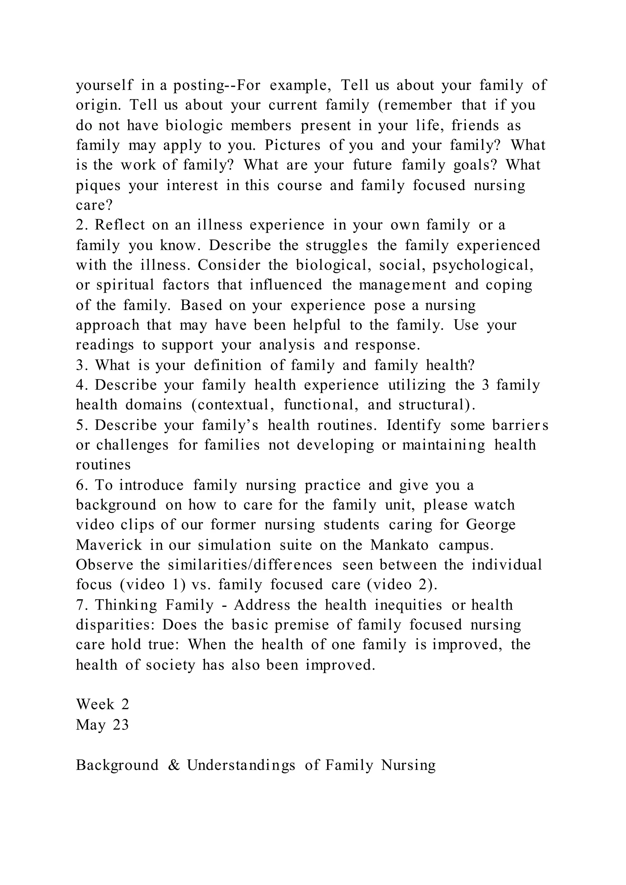 yourself in a posting--For example, Tell us about your family of
origin. Tell us about your current family (remember that if you
do not have biologic members present in your life, friends as
family may apply to you. Pictures of you and your family? What
is the work of family? What are your future family goals? What
piques your interest in this course and family focused nursing
care?
2. Reflect on an illness experience in your own family or a
family you know. Describe the struggles the family experienced
with the illness. Consider the biological, social, psychological,
or spiritual factors that influenced the management and coping
of the family. Based on your experience pose a nursing
approach that may have been helpful to the family. Use your
readings to support your analysis and response.
3. What is your definition of family and family health?
4. Describe your family health experience utilizing the 3 family
health domains (contextual, functional, and structural).
5. Describe your family’s health routines. Identify some barrier s
or challenges for families not developing or maintaining health
routines
6. To introduce family nursing practice and give you a
background on how to care for the family unit, please watch
video clips of our former nursing students caring for George
Maverick in our simulation suite on the Mankato campus.
Observe the similarities/differences seen between the individual
focus (video 1) vs. family focused care (video 2).
7. Thinking Family - Address the health inequities or health
disparities: Does the basic premise of family focused nursing
care hold true: When the health of one family is improved, the
health of society has also been improved.
Week 2
May 23
Background & Understandings of Family Nursing
 