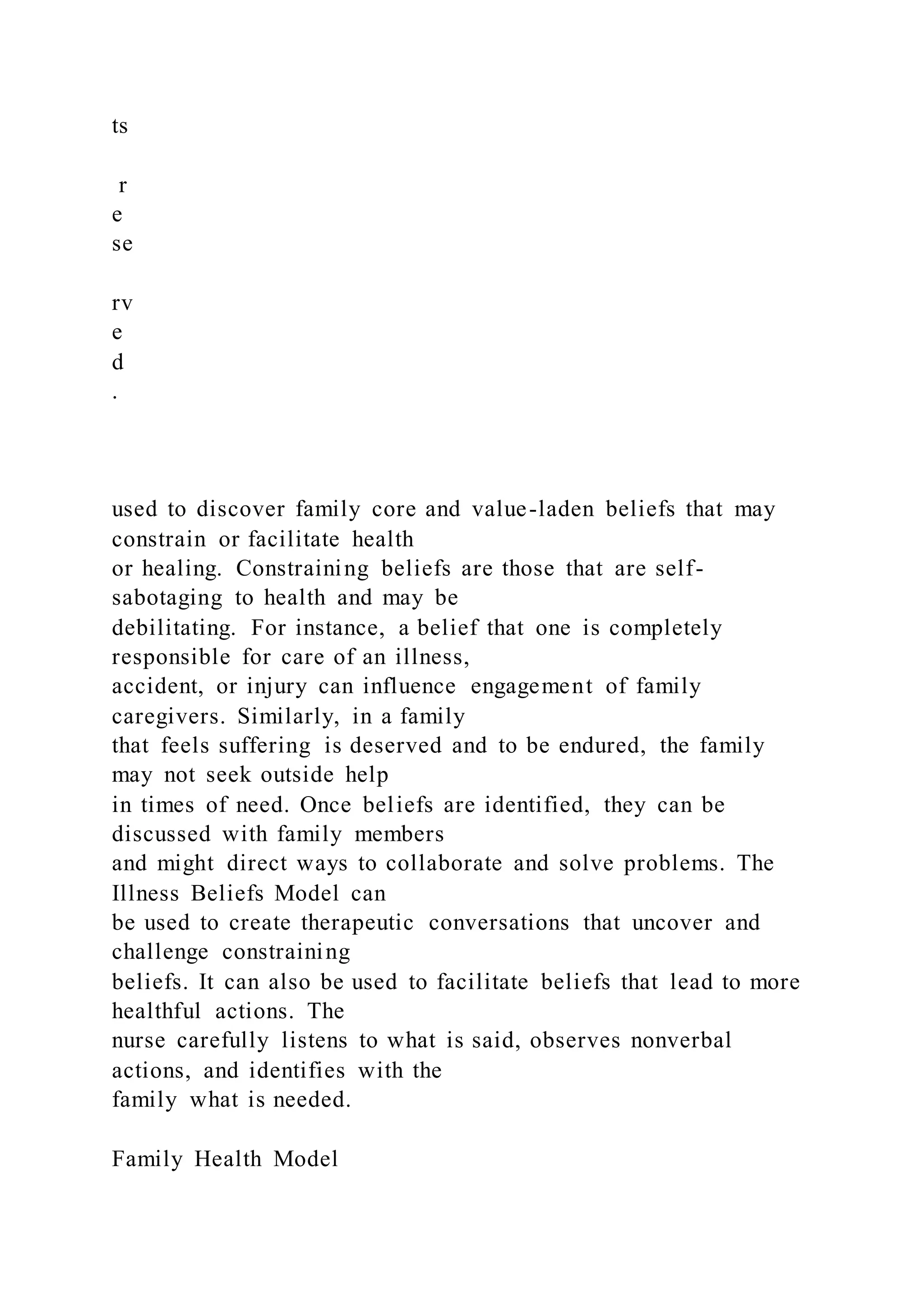 ts
r
e
se
rv
e
d
.
used to discover family core and value-laden beliefs that may
constrain or facilitate health
or healing. Constraining beliefs are those that are self-
sabotaging to health and may be
debilitating. For instance, a belief that one is completely
responsible for care of an illness,
accident, or injury can influence engagement of family
caregivers. Similarly, in a family
that feels suffering is deserved and to be endured, the family
may not seek outside help
in times of need. Once beliefs are identified, they can be
discussed with family members
and might direct ways to collaborate and solve problems. The
Illness Beliefs Model can
be used to create therapeutic conversations that uncover and
challenge constraining
beliefs. It can also be used to facilitate beliefs that lead to more
healthful actions. The
nurse carefully listens to what is said, observes nonverbal
actions, and identifies with the
family what is needed.
Family Health Model
 