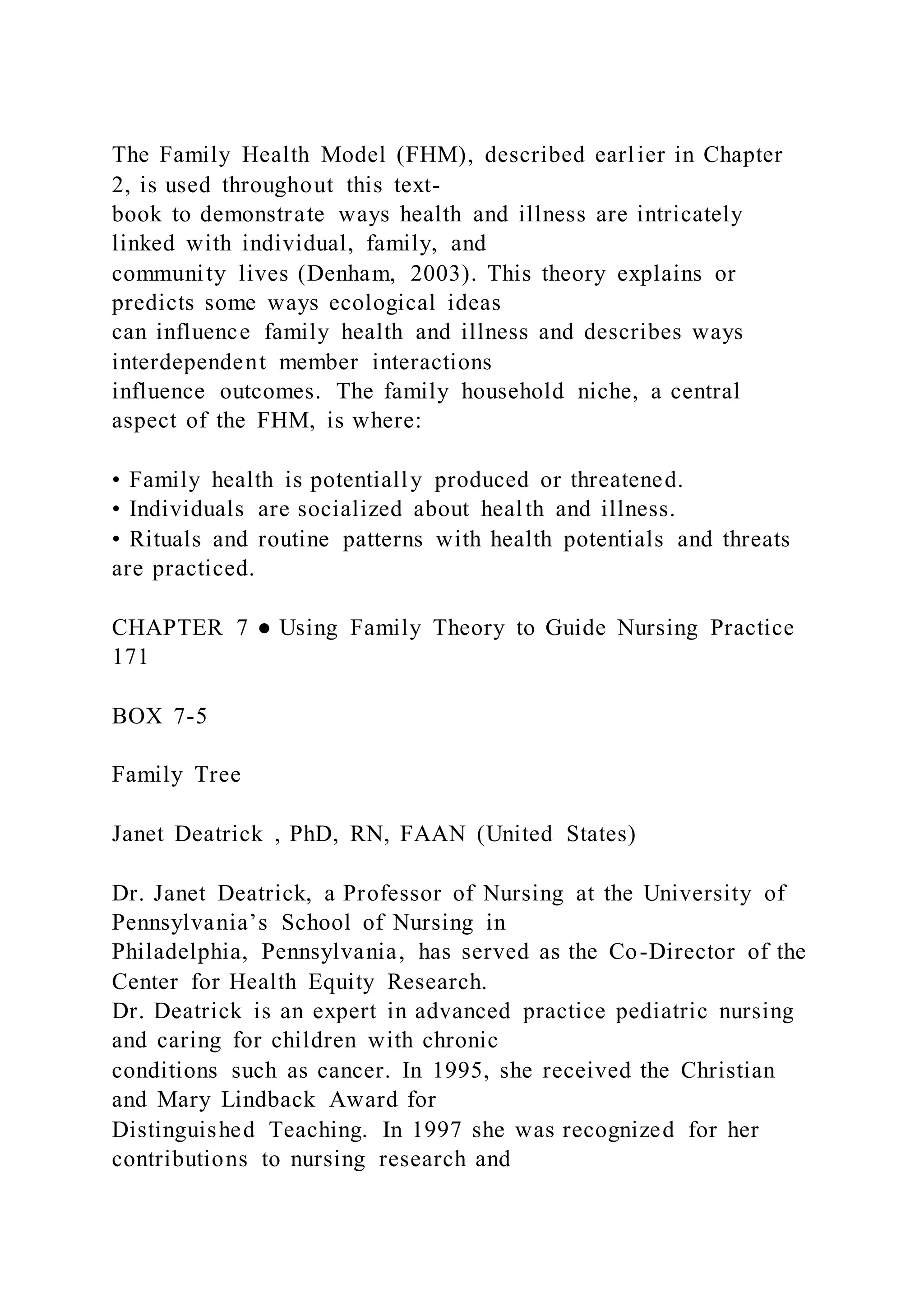 The Family Health Model (FHM), described earlier in Chapter
2, is used throughout this text-
book to demonstrate ways health and illness are intricately
linked with individual, family, and
community lives (Denham, 2003). This theory explains or
predicts some ways ecological ideas
can influence family health and illness and describes ways
interdependent member interactions
influence outcomes. The family household niche, a central
aspect of the FHM, is where:
• Family health is potentially produced or threatened.
• Individuals are socialized about health and illness.
• Rituals and routine patterns with health potentials and threats
are practiced.
CHAPTER 7 ● Using Family Theory to Guide Nursing Practice
171
BOX 7-5
Family Tree
Janet Deatrick , PhD, RN, FAAN (United States)
Dr. Janet Deatrick, a Professor of Nursing at the University of
Pennsylvania’s School of Nursing in
Philadelphia, Pennsylvania, has served as the Co-Director of the
Center for Health Equity Research.
Dr. Deatrick is an expert in advanced practice pediatric nursing
and caring for children with chronic
conditions such as cancer. In 1995, she received the Christian
and Mary Lindback Award for
Distinguished Teaching. In 1997 she was recognized for her
contributions to nursing research and
 
