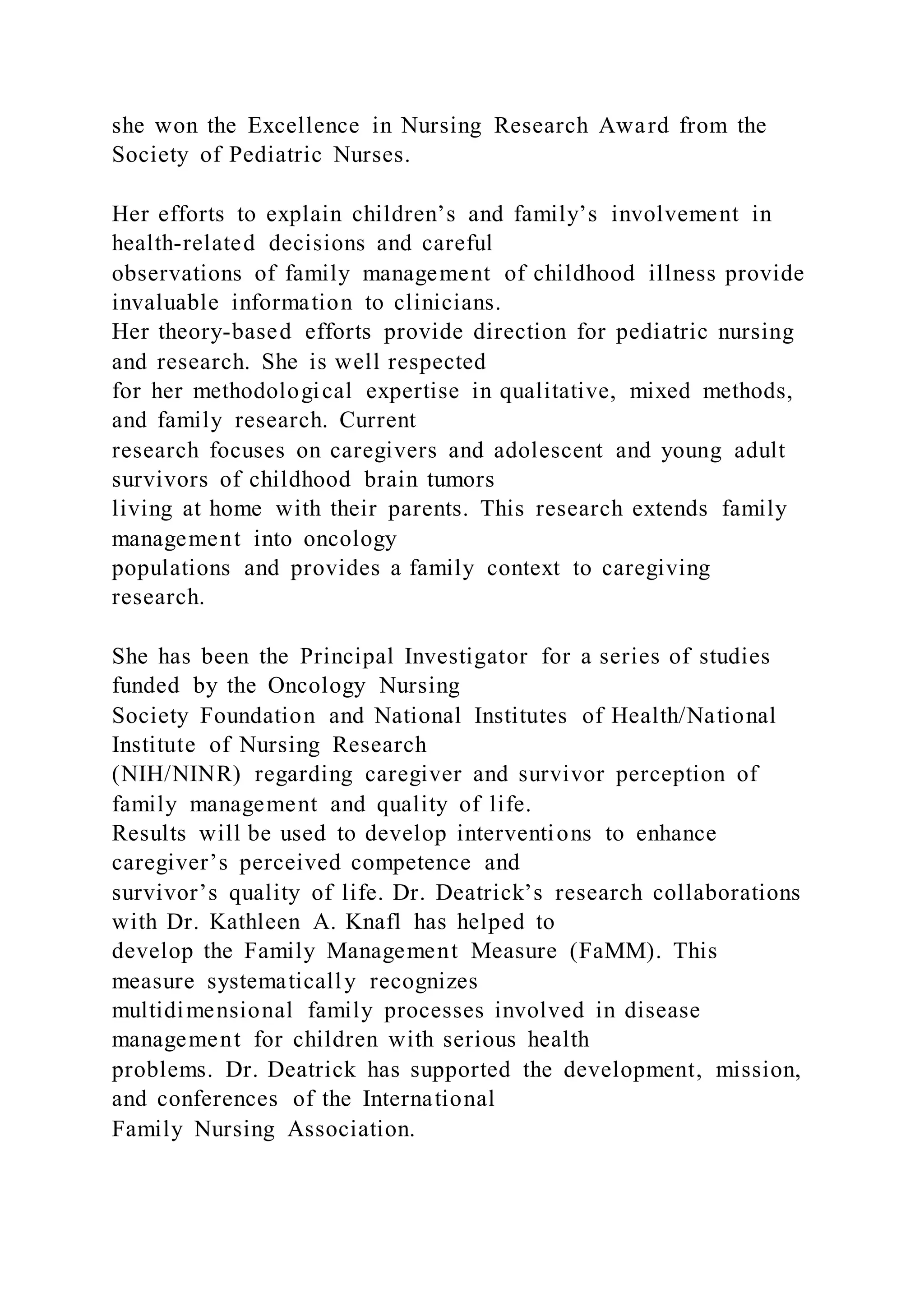 she won the Excellence in Nursing Research Award from the
Society of Pediatric Nurses.
Her efforts to explain children’s and family’s involvement in
health-related decisions and careful
observations of family management of childhood illness provide
invaluable information to clinicians.
Her theory-based efforts provide direction for pediatric nursing
and research. She is well respected
for her methodological expertise in qualitative, mixed methods,
and family research. Current
research focuses on caregivers and adolescent and young adult
survivors of childhood brain tumors
living at home with their parents. This research extends family
management into oncology
populations and provides a family context to caregiving
research.
She has been the Principal Investigator for a series of studies
funded by the Oncology Nursing
Society Foundation and National Institutes of Health/National
Institute of Nursing Research
(NIH/NINR) regarding caregiver and survivor perception of
family management and quality of life.
Results will be used to develop interventions to enhance
caregiver’s perceived competence and
survivor’s quality of life. Dr. Deatrick’s research collaborations
with Dr. Kathleen A. Knafl has helped to
develop the Family Management Measure (FaMM). This
measure systematically recognizes
multidimensional family processes involved in disease
management for children with serious health
problems. Dr. Deatrick has supported the development, mission,
and conferences of the International
Family Nursing Association.
 