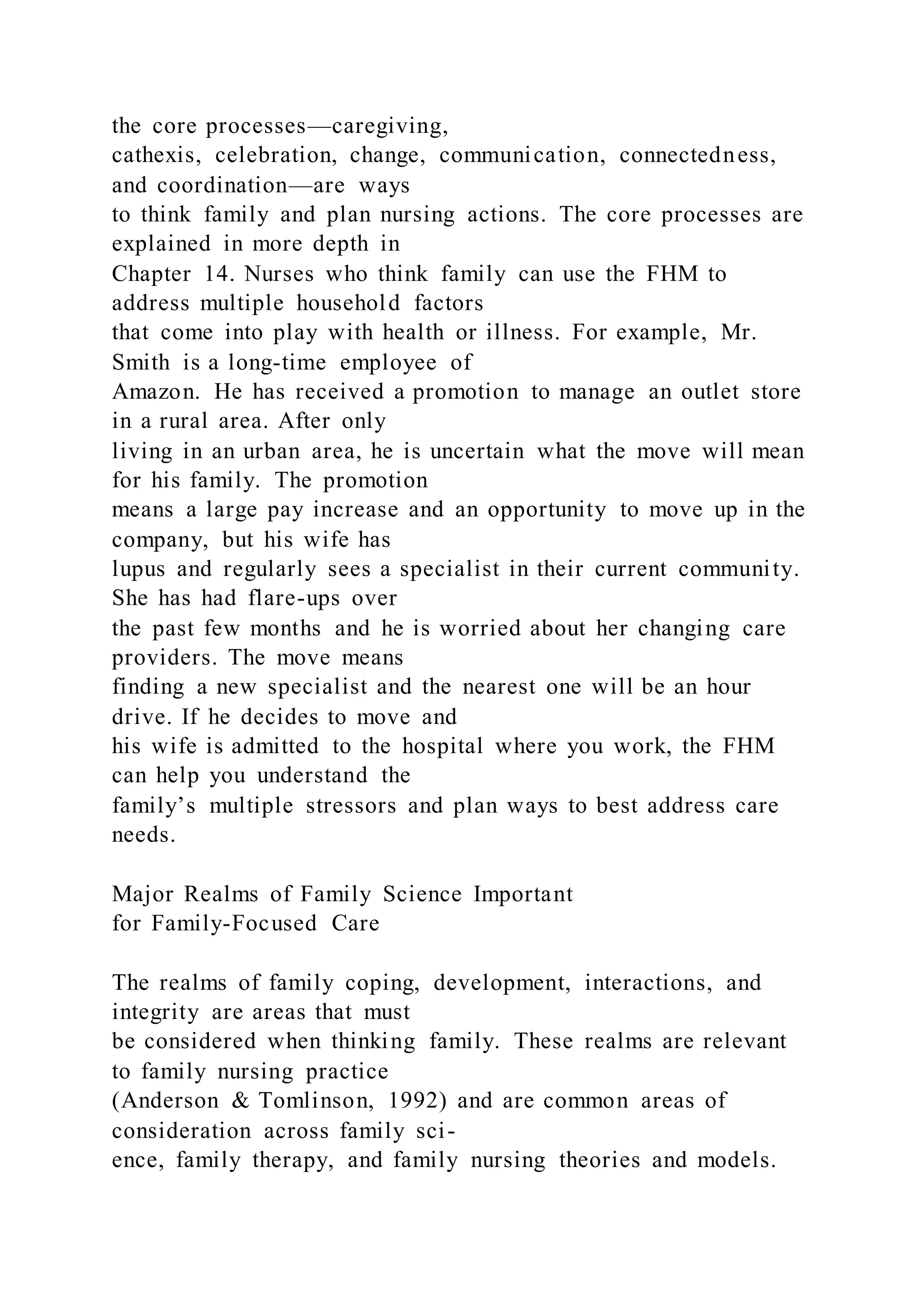 the core processes—caregiving,
cathexis, celebration, change, communication, connectedness,
and coordination—are ways
to think family and plan nursing actions. The core processes are
explained in more depth in
Chapter 14. Nurses who think family can use the FHM to
address multiple household factors
that come into play with health or illness. For example, Mr.
Smith is a long-time employee of
Amazon. He has received a promotion to manage an outlet store
in a rural area. After only
living in an urban area, he is uncertain what the move will mean
for his family. The promotion
means a large pay increase and an opportunity to move up in the
company, but his wife has
lupus and regularly sees a specialist in their current community.
She has had flare-ups over
the past few months and he is worried about her changing care
providers. The move means
finding a new specialist and the nearest one will be an hour
drive. If he decides to move and
his wife is admitted to the hospital where you work, the FHM
can help you understand the
family’s multiple stressors and plan ways to best address care
needs.
Major Realms of Family Science Important
for Family-Focused Care
The realms of family coping, development, interactions, and
integrity are areas that must
be considered when thinking family. These realms are relevant
to family nursing practice
(Anderson & Tomlinson, 1992) and are common areas of
consideration across family sci-
ence, family therapy, and family nursing theories and models.
 