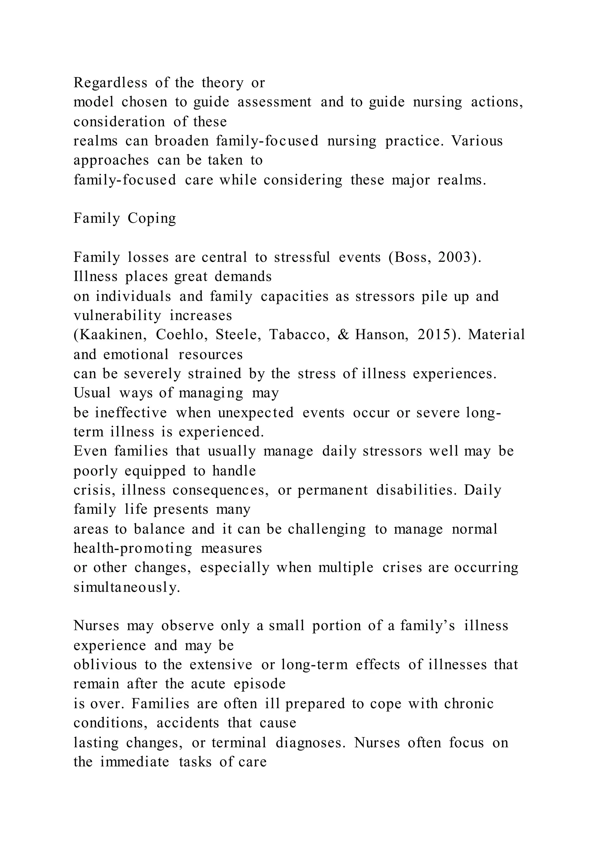 Regardless of the theory or
model chosen to guide assessment and to guide nursing actions,
consideration of these
realms can broaden family-focused nursing practice. Various
approaches can be taken to
family-focused care while considering these major realms.
Family Coping
Family losses are central to stressful events (Boss, 2003).
Illness places great demands
on individuals and family capacities as stressors pile up and
vulnerability increases
(Kaakinen, Coehlo, Steele, Tabacco, & Hanson, 2015). Material
and emotional resources
can be severely strained by the stress of illness experiences.
Usual ways of managing may
be ineffective when unexpected events occur or severe long-
term illness is experienced.
Even families that usually manage daily stressors well may be
poorly equipped to handle
crisis, illness consequences, or permanent disabilities. Daily
family life presents many
areas to balance and it can be challenging to manage normal
health-promoting measures
or other changes, especially when multiple crises are occurring
simultaneously.
Nurses may observe only a small portion of a family’s illness
experience and may be
oblivious to the extensive or long-term effects of illnesses that
remain after the acute episode
is over. Families are often ill prepared to cope with chronic
conditions, accidents that cause
lasting changes, or terminal diagnoses. Nurses often focus on
the immediate tasks of care
 