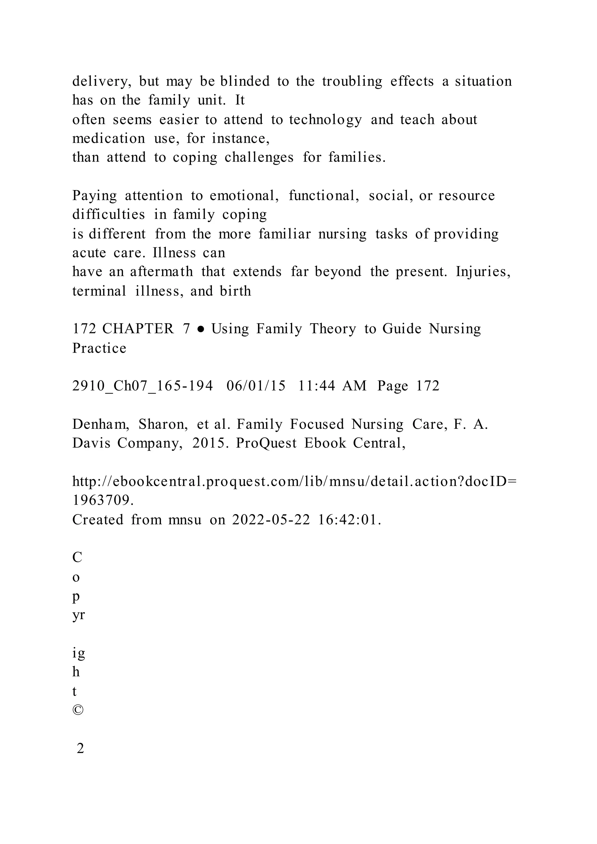 delivery, but may be blinded to the troubling effects a situation
has on the family unit. It
often seems easier to attend to technology and teach about
medication use, for instance,
than attend to coping challenges for families.
Paying attention to emotional, functional, social, or resource
difficulties in family coping
is different from the more familiar nursing tasks of providing
acute care. Illness can
have an aftermath that extends far beyond the present. Injuries,
terminal illness, and birth
172 CHAPTER 7 ● Using Family Theory to Guide Nursing
Practice
2910_Ch07_165-194 06/01/15 11:44 AM Page 172
Denham, Sharon, et al. Family Focused Nursing Care, F. A.
Davis Company, 2015. ProQuest Ebook Central,
http://ebookcentral.proquest.com/lib/mnsu/detail.action?docID=
1963709.
Created from mnsu on 2022-05-22 16:42:01.
C
o
p
yr
ig
h
t
©
2
 