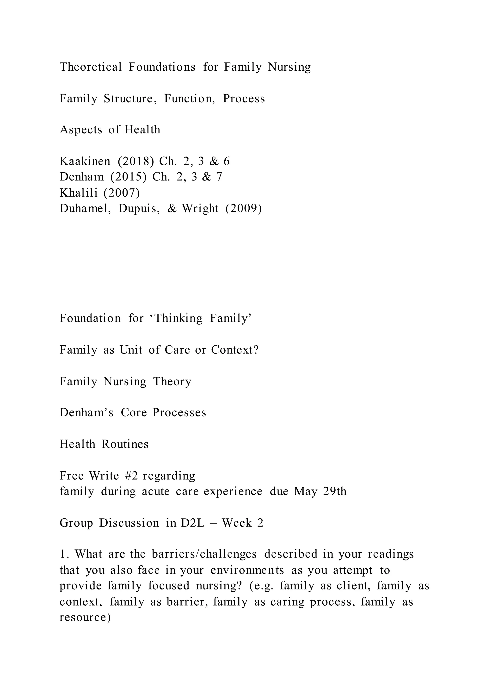 Theoretical Foundations for Family Nursing
Family Structure, Function, Process
Aspects of Health
Kaakinen (2018) Ch. 2, 3 & 6
Denham (2015) Ch. 2, 3 & 7
Khalili (2007)
Duhamel, Dupuis, & Wright (2009)
Foundation for ‘Thinking Family’
Family as Unit of Care or Context?
Family Nursing Theory
Denham’s Core Processes
Health Routines
Free Write #2 regarding
family during acute care experience due May 29th
Group Discussion in D2L – Week 2
1. What are the barriers/challenges described in your readings
that you also face in your environments as you attempt to
provide family focused nursing? (e.g. family as client, family as
context, family as barrier, family as caring process, family as
resource)
 