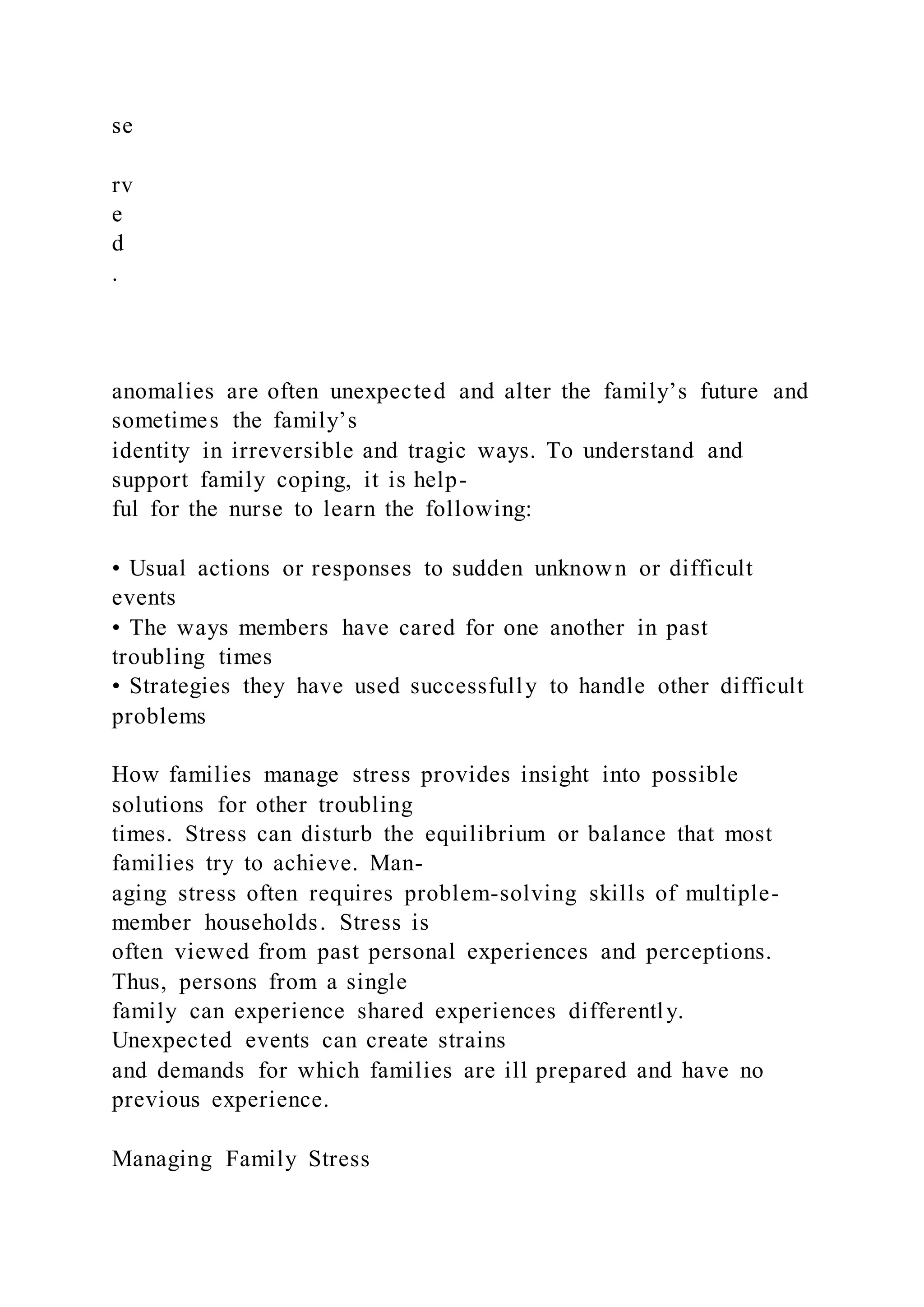 se
rv
e
d
.
anomalies are often unexpected and alter the family’s future and
sometimes the family’s
identity in irreversible and tragic ways. To understand and
support family coping, it is help-
ful for the nurse to learn the following:
• Usual actions or responses to sudden unknown or difficult
events
• The ways members have cared for one another in past
troubling times
• Strategies they have used successfully to handle other difficult
problems
How families manage stress provides insight into possible
solutions for other troubling
times. Stress can disturb the equilibrium or balance that most
families try to achieve. Man-
aging stress often requires problem-solving skills of multiple-
member households. Stress is
often viewed from past personal experiences and perceptions.
Thus, persons from a single
family can experience shared experiences differently.
Unexpected events can create strains
and demands for which families are ill prepared and have no
previous experience.
Managing Family Stress
 
