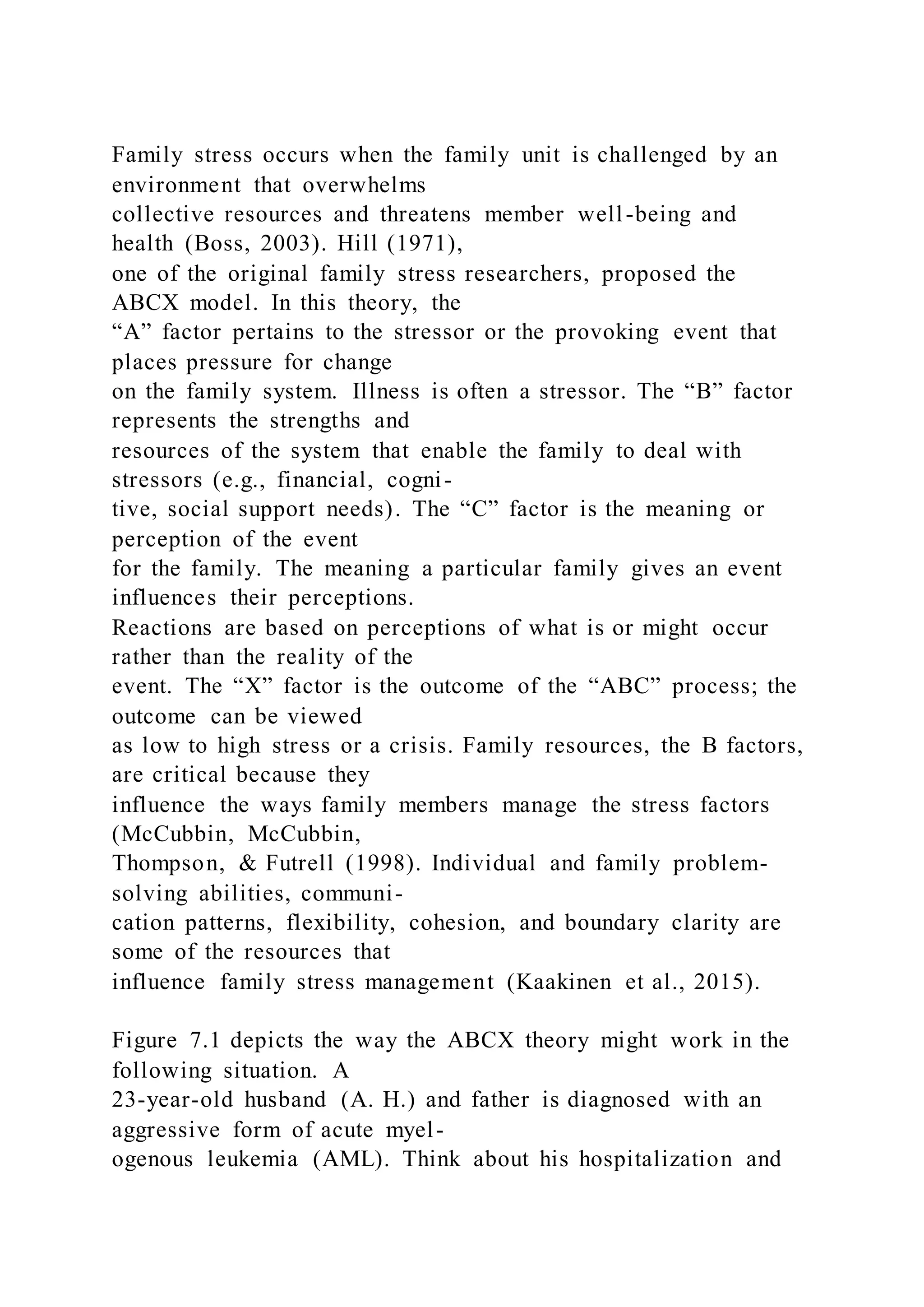 Family stress occurs when the family unit is challenged by an
environment that overwhelms
collective resources and threatens member well-being and
health (Boss, 2003). Hill (1971),
one of the original family stress researchers, proposed the
ABCX model. In this theory, the
“A” factor pertains to the stressor or the provoking event that
places pressure for change
on the family system. Illness is often a stressor. The “B” factor
represents the strengths and
resources of the system that enable the family to deal with
stressors (e.g., financial, cogni-
tive, social support needs). The “C” factor is the meaning or
perception of the event
for the family. The meaning a particular family gives an event
influences their perceptions.
Reactions are based on perceptions of what is or might occur
rather than the reality of the
event. The “X” factor is the outcome of the “ABC” process; the
outcome can be viewed
as low to high stress or a crisis. Family resources, the B factors,
are critical because they
influence the ways family members manage the stress factors
(McCubbin, McCubbin,
Thompson, & Futrell (1998). Individual and family problem-
solving abilities, communi-
cation patterns, flexibility, cohesion, and boundary clarity are
some of the resources that
influence family stress management (Kaakinen et al., 2015).
Figure 7.1 depicts the way the ABCX theory might work in the
following situation. A
23-year-old husband (A. H.) and father is diagnosed with an
aggressive form of acute myel-
ogenous leukemia (AML). Think about his hospitalization and
 