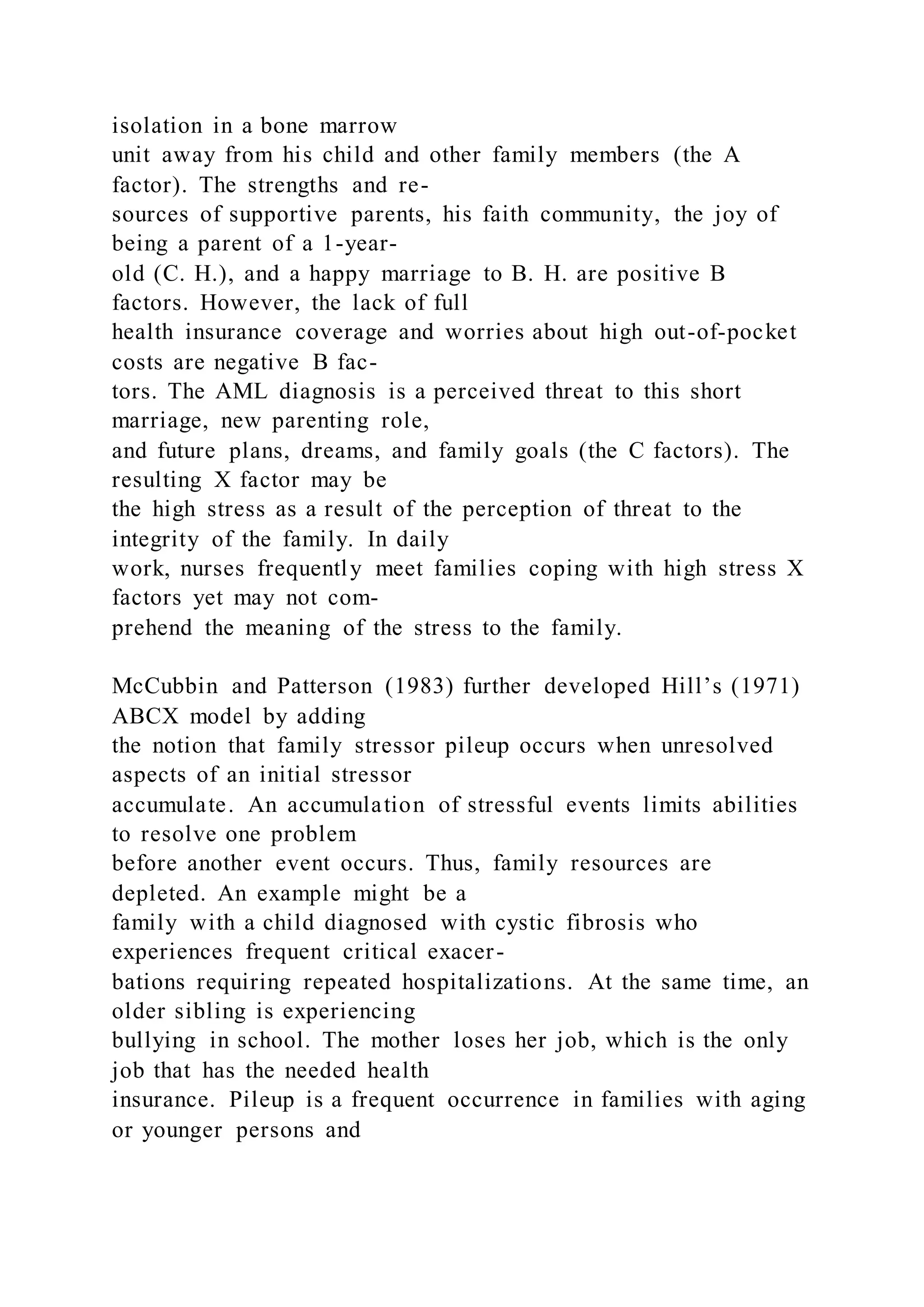 isolation in a bone marrow
unit away from his child and other family members (the A
factor). The strengths and re-
sources of supportive parents, his faith community, the joy of
being a parent of a 1-year-
old (C. H.), and a happy marriage to B. H. are positive B
factors. However, the lack of full
health insurance coverage and worries about high out-of-pocket
costs are negative B fac-
tors. The AML diagnosis is a perceived threat to this short
marriage, new parenting role,
and future plans, dreams, and family goals (the C factors). The
resulting X factor may be
the high stress as a result of the perception of threat to the
integrity of the family. In daily
work, nurses frequently meet families coping with high stress X
factors yet may not com-
prehend the meaning of the stress to the family.
McCubbin and Patterson (1983) further developed Hill’s (1971)
ABCX model by adding
the notion that family stressor pileup occurs when unresolved
aspects of an initial stressor
accumulate. An accumulation of stressful events limits abilities
to resolve one problem
before another event occurs. Thus, family resources are
depleted. An example might be a
family with a child diagnosed with cystic fibrosis who
experiences frequent critical exacer-
bations requiring repeated hospitalizations. At the same time, an
older sibling is experiencing
bullying in school. The mother loses her job, which is the only
job that has the needed health
insurance. Pileup is a frequent occurrence in families with aging
or younger persons and
 