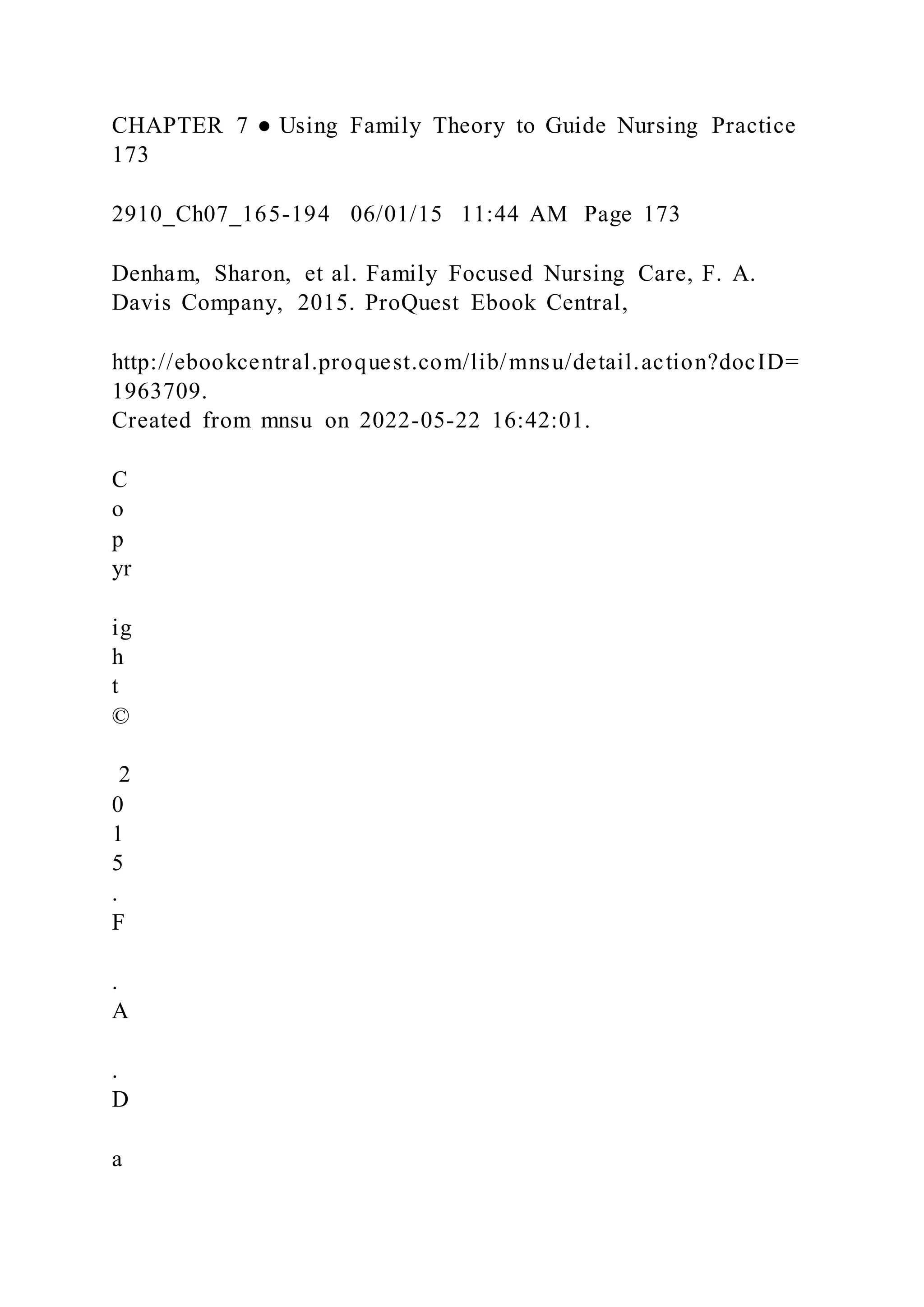 CHAPTER 7 ● Using Family Theory to Guide Nursing Practice
173
2910_Ch07_165-194 06/01/15 11:44 AM Page 173
Denham, Sharon, et al. Family Focused Nursing Care, F. A.
Davis Company, 2015. ProQuest Ebook Central,
http://ebookcentral.proquest.com/lib/mnsu/detail.action?docID=
1963709.
Created from mnsu on 2022-05-22 16:42:01.
C
o
p
yr
ig
h
t
©
2
0
1
5
.
F
.
A
.
D
a
 