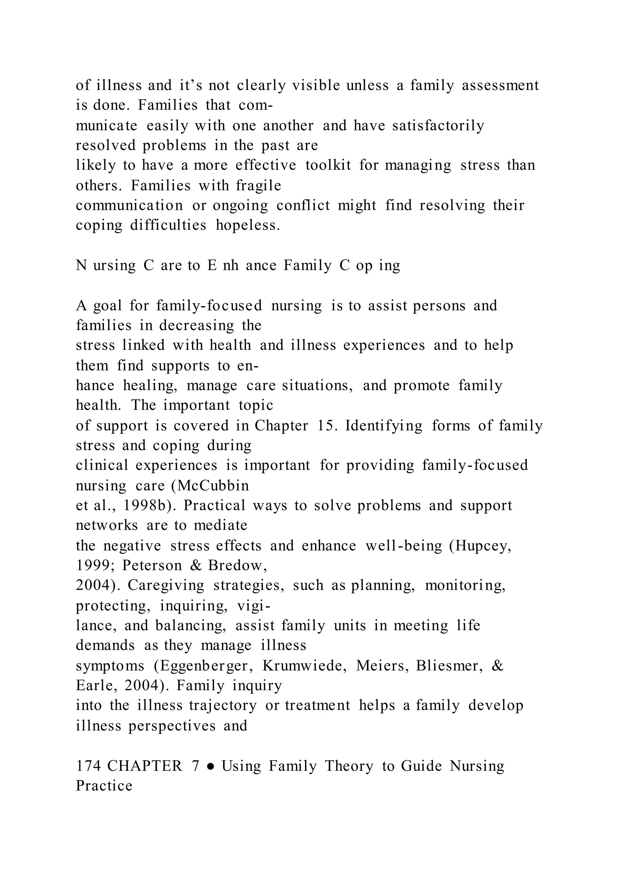 of illness and it’s not clearly visible unless a family assessment
is done. Families that com-
municate easily with one another and have satisfactorily
resolved problems in the past are
likely to have a more effective toolkit for managing stress than
others. Families with fragile
communication or ongoing conflict might find resolving their
coping difficulties hopeless.
N ursing C are to E nh ance Family C op ing
A goal for family-focused nursing is to assist persons and
families in decreasing the
stress linked with health and illness experiences and to help
them find supports to en-
hance healing, manage care situations, and promote family
health. The important topic
of support is covered in Chapter 15. Identifying forms of family
stress and coping during
clinical experiences is important for providing family-focused
nursing care (McCubbin
et al., 1998b). Practical ways to solve problems and support
networks are to mediate
the negative stress effects and enhance well-being (Hupcey,
1999; Peterson & Bredow,
2004). Caregiving strategies, such as planning, monitoring,
protecting, inquiring, vigi-
lance, and balancing, assist family units in meeting life
demands as they manage illness
symptoms (Eggenberger, Krumwiede, Meiers, Bliesmer, &
Earle, 2004). Family inquiry
into the illness trajectory or treatment helps a family develop
illness perspectives and
174 CHAPTER 7 ● Using Family Theory to Guide Nursing
Practice
 