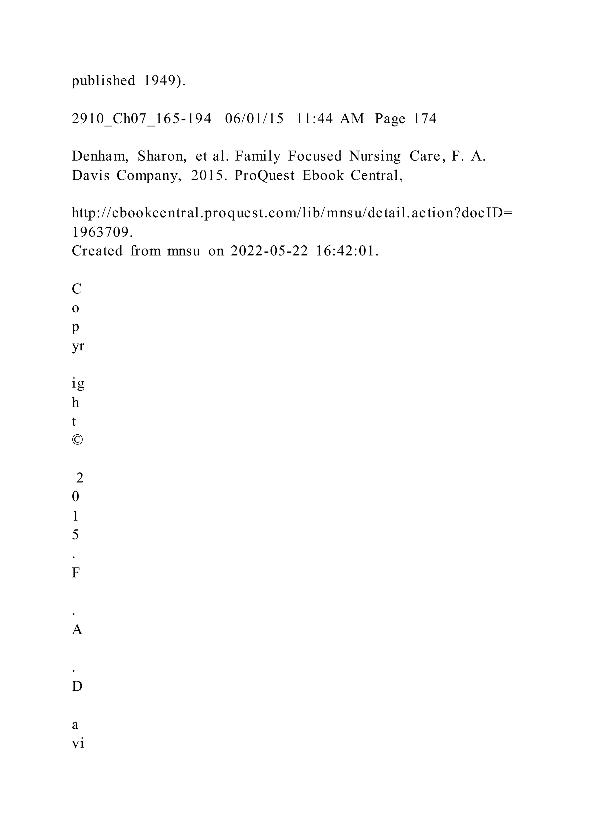 published 1949).
2910_Ch07_165-194 06/01/15 11:44 AM Page 174
Denham, Sharon, et al. Family Focused Nursing Care, F. A.
Davis Company, 2015. ProQuest Ebook Central,
http://ebookcentral.proquest.com/lib/mnsu/detail.action?docID=
1963709.
Created from mnsu on 2022-05-22 16:42:01.
C
o
p
yr
ig
h
t
©
2
0
1
5
.
F
.
A
.
D
a
vi
 