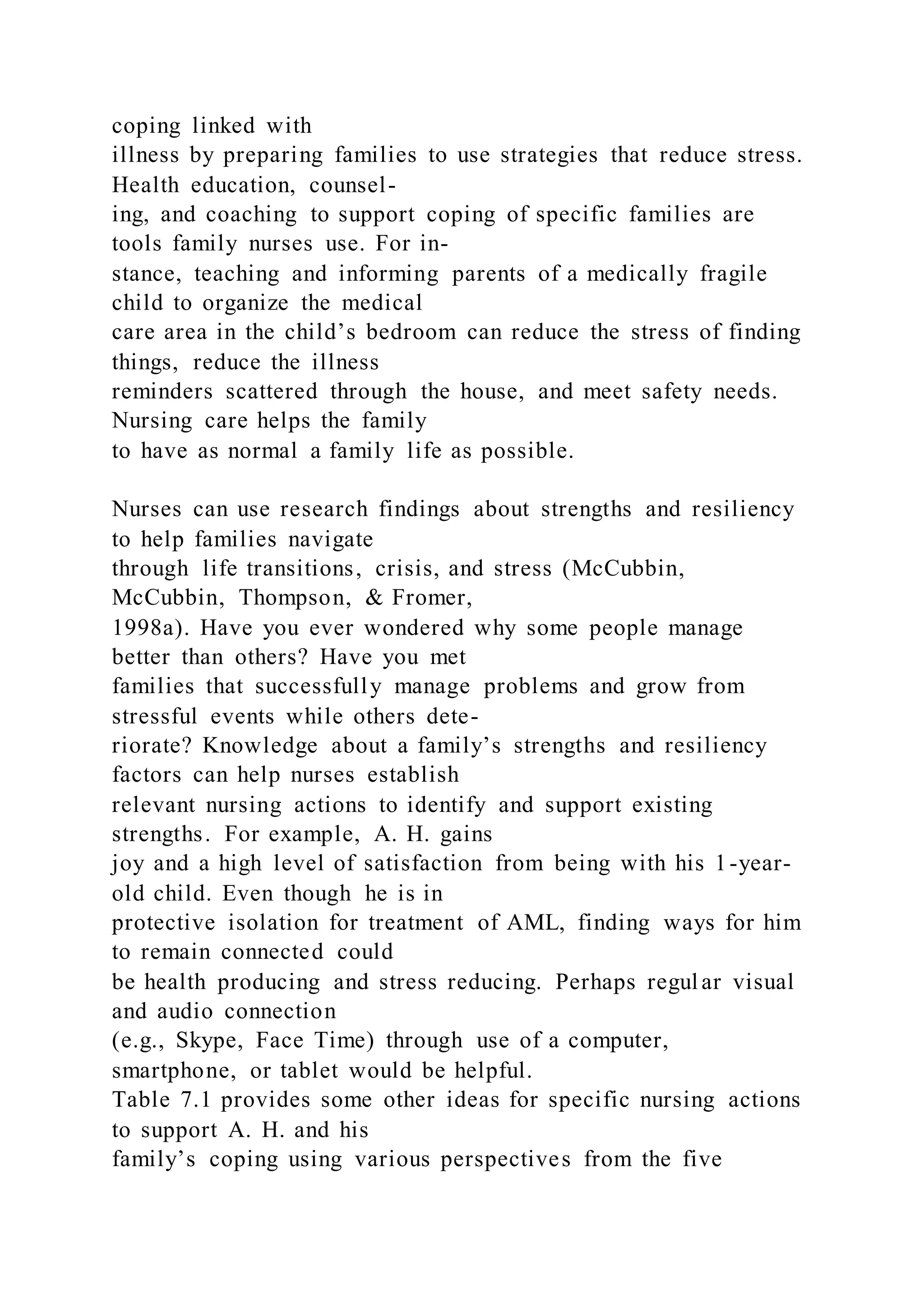 coping linked with
illness by preparing families to use strategies that reduce stress.
Health education, counsel-
ing, and coaching to support coping of specific families are
tools family nurses use. For in-
stance, teaching and informing parents of a medically fragile
child to organize the medical
care area in the child’s bedroom can reduce the stress of finding
things, reduce the illness
reminders scattered through the house, and meet safety needs.
Nursing care helps the family
to have as normal a family life as possible.
Nurses can use research findings about strengths and resiliency
to help families navigate
through life transitions, crisis, and stress (McCubbin,
McCubbin, Thompson, & Fromer,
1998a). Have you ever wondered why some people manage
better than others? Have you met
families that successfully manage problems and grow from
stressful events while others dete-
riorate? Knowledge about a family’s strengths and resiliency
factors can help nurses establish
relevant nursing actions to identify and support existing
strengths. For example, A. H. gains
joy and a high level of satisfaction from being with his 1-year-
old child. Even though he is in
protective isolation for treatment of AML, finding ways for him
to remain connected could
be health producing and stress reducing. Perhaps regul ar visual
and audio connection
(e.g., Skype, Face Time) through use of a computer,
smartphone, or tablet would be helpful.
Table 7.1 provides some other ideas for specific nursing actions
to support A. H. and his
family’s coping using various perspectives from the five
 