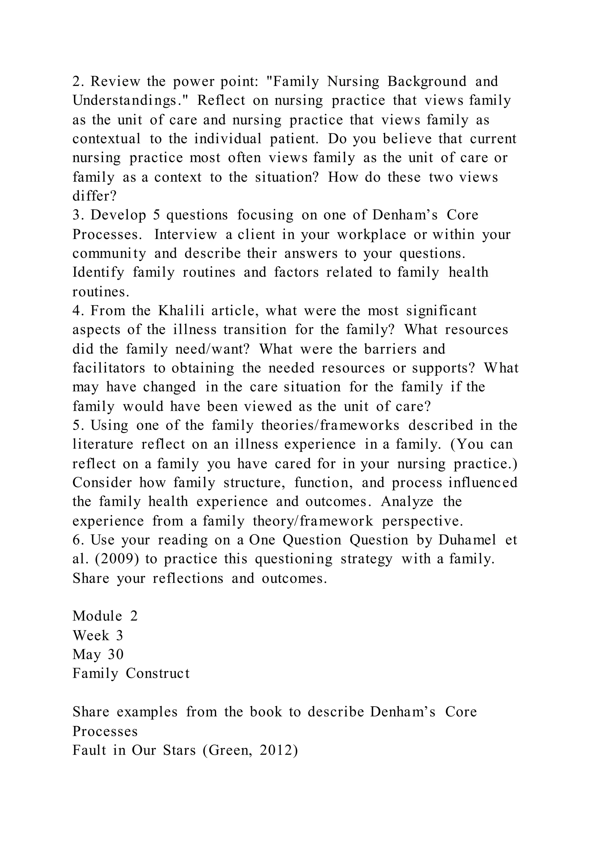 2. Review the power point: "Family Nursing Background and
Understandings." Reflect on nursing practice that views family
as the unit of care and nursing practice that views family as
contextual to the individual patient. Do you believe that current
nursing practice most often views family as the unit of care or
family as a context to the situation? How do these two views
differ?
3. Develop 5 questions focusing on one of Denham’s Core
Processes. Interview a client in your workplace or within your
community and describe their answers to your questions.
Identify family routines and factors related to family health
routines.
4. From the Khalili article, what were the most significant
aspects of the illness transition for the family? What resources
did the family need/want? What were the barriers and
facilitators to obtaining the needed resources or supports? What
may have changed in the care situation for the family if the
family would have been viewed as the unit of care?
5. Using one of the family theories/frameworks described in the
literature reflect on an illness experience in a family. (You can
reflect on a family you have cared for in your nursing practice.)
Consider how family structure, function, and process influenced
the family health experience and outcomes. Analyze the
experience from a family theory/framework perspective.
6. Use your reading on a One Question Question by Duhamel et
al. (2009) to practice this questioning strategy with a family.
Share your reflections and outcomes.
Module 2
Week 3
May 30
Family Construct
Share examples from the book to describe Denham’s Core
Processes
Fault in Our Stars (Green, 2012)
 