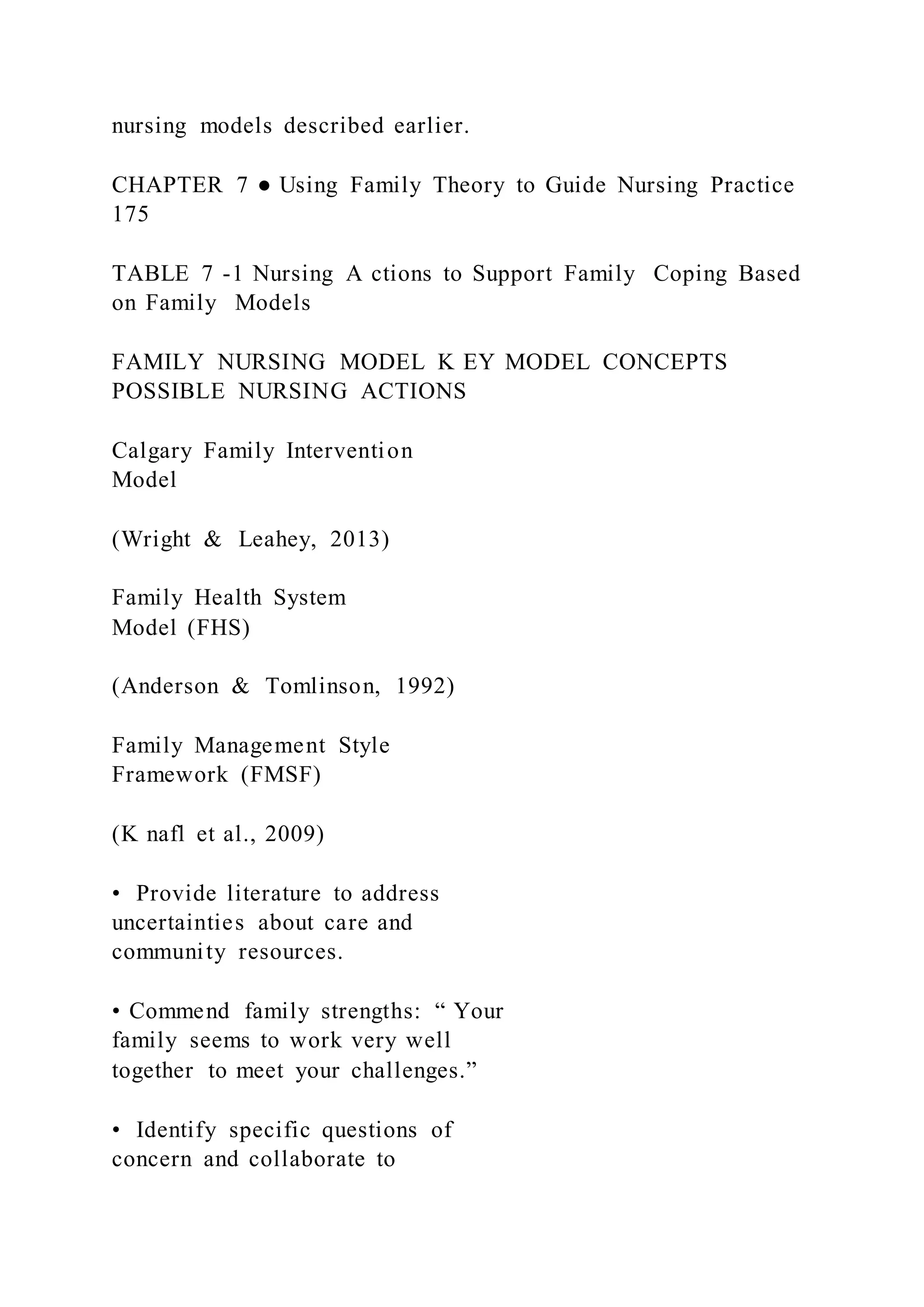 nursing models described earlier.
CHAPTER 7 ● Using Family Theory to Guide Nursing Practice
175
TABLE 7 -1 Nursing A ctions to Support Family Coping Based
on Family Models
FAMILY NURSING MODEL K EY MODEL CONCEPTS
POSSIBLE NURSING ACTIONS
Calgary Family Intervention
Model
(Wright & Leahey, 2013)
Family Health System
Model (FHS)
(Anderson & Tomlinson, 1992)
Family Management Style
Framework (FMSF)
(K nafl et al., 2009)
• Provide literature to address
uncertainties about care and
community resources.
• Commend family strengths: “ Your
family seems to work very well
together to meet your challenges.”
• Identify specific questions of
concern and collaborate to
 