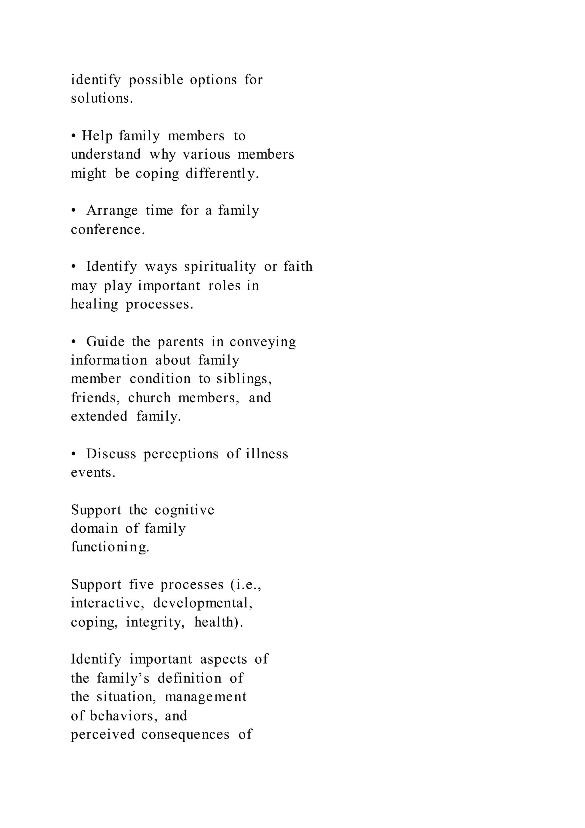 identify possible options for
solutions.
• Help family members to
understand why various members
might be coping differently.
• Arrange time for a family
conference.
• Identify ways spirituality or faith
may play important roles in
healing processes.
• Guide the parents in conveying
information about family
member condition to siblings,
friends, church members, and
extended family.
• Discuss perceptions of illness
events.
Support the cognitive
domain of family
functioning.
Support five processes (i.e.,
interactive, developmental,
coping, integrity, health).
Identify important aspects of
the family’s definition of
the situation, management
of behaviors, and
perceived consequences of
 