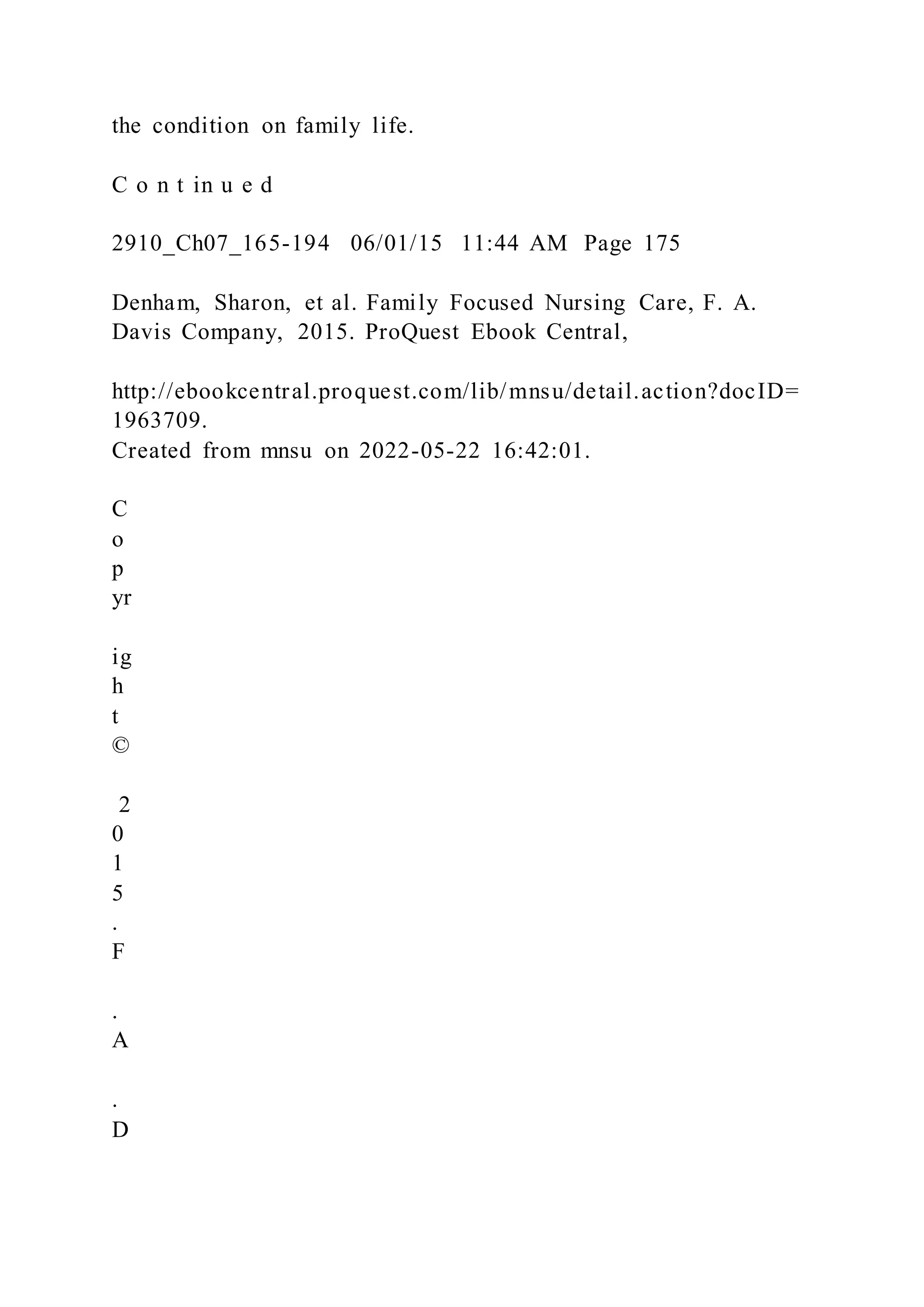 the condition on family life.
C o n t in u e d
2910_Ch07_165-194 06/01/15 11:44 AM Page 175
Denham, Sharon, et al. Family Focused Nursing Care, F. A.
Davis Company, 2015. ProQuest Ebook Central,
http://ebookcentral.proquest.com/lib/mnsu/detail.action?docID=
1963709.
Created from mnsu on 2022-05-22 16:42:01.
C
o
p
yr
ig
h
t
©
2
0
1
5
.
F
.
A
.
D
 