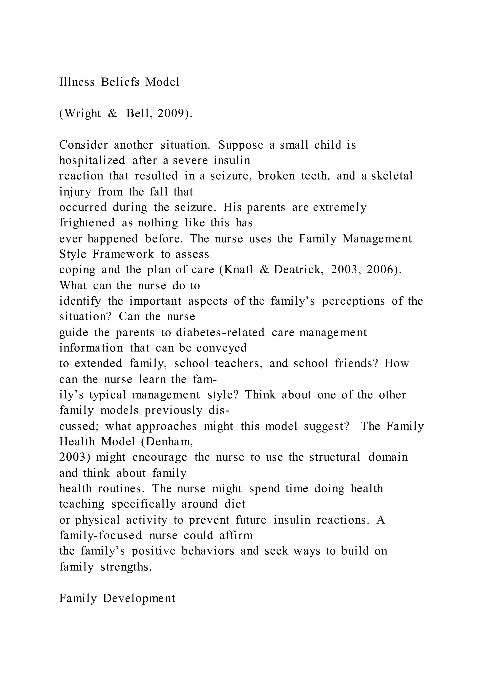 Illness Beliefs Model
(Wright & Bell, 2009).
Consider another situation. Suppose a small child is
hospitalized after a severe insulin
reaction that resulted in a seizure, broken teeth, and a skeletal
injury from the fall that
occurred during the seizure. His parents are extremely
frightened as nothing like this has
ever happened before. The nurse uses the Family Management
Style Framework to assess
coping and the plan of care (Knafl & Deatrick, 2003, 2006).
What can the nurse do to
identify the important aspects of the family’s perceptions of the
situation? Can the nurse
guide the parents to diabetes-related care management
information that can be conveyed
to extended family, school teachers, and school friends? How
can the nurse learn the fam-
ily’s typical management style? Think about one of the other
family models previously dis-
cussed; what approaches might this model suggest? The Family
Health Model (Denham,
2003) might encourage the nurse to use the structural domain
and think about family
health routines. The nurse might spend time doing health
teaching specifically around diet
or physical activity to prevent future insulin reactions. A
family-focused nurse could affirm
the family’s positive behaviors and seek ways to build on
family strengths.
Family Development
 