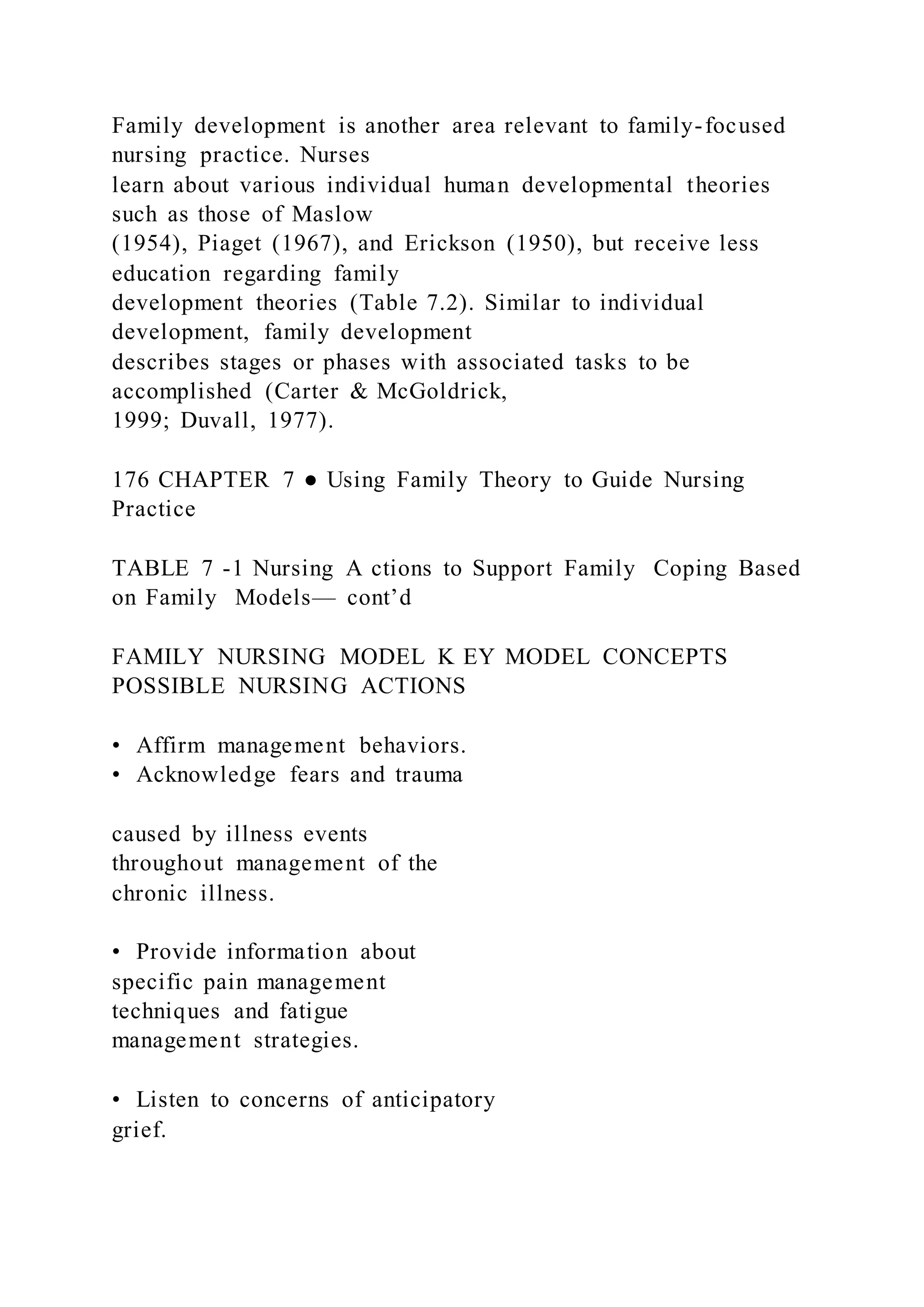 Family development is another area relevant to family-focused
nursing practice. Nurses
learn about various individual human developmental theories
such as those of Maslow
(1954), Piaget (1967), and Erickson (1950), but receive less
education regarding family
development theories (Table 7.2). Similar to individual
development, family development
describes stages or phases with associated tasks to be
accomplished (Carter & McGoldrick,
1999; Duvall, 1977).
176 CHAPTER 7 ● Using Family Theory to Guide Nursing
Practice
TABLE 7 -1 Nursing A ctions to Support Family Coping Based
on Family Models— cont’d
FAMILY NURSING MODEL K EY MODEL CONCEPTS
POSSIBLE NURSING ACTIONS
• Affirm management behaviors.
• Acknowledge fears and trauma
caused by illness events
throughout management of the
chronic illness.
• Provide information about
specific pain management
techniques and fatigue
management strategies.
• Listen to concerns of anticipatory
grief.
 