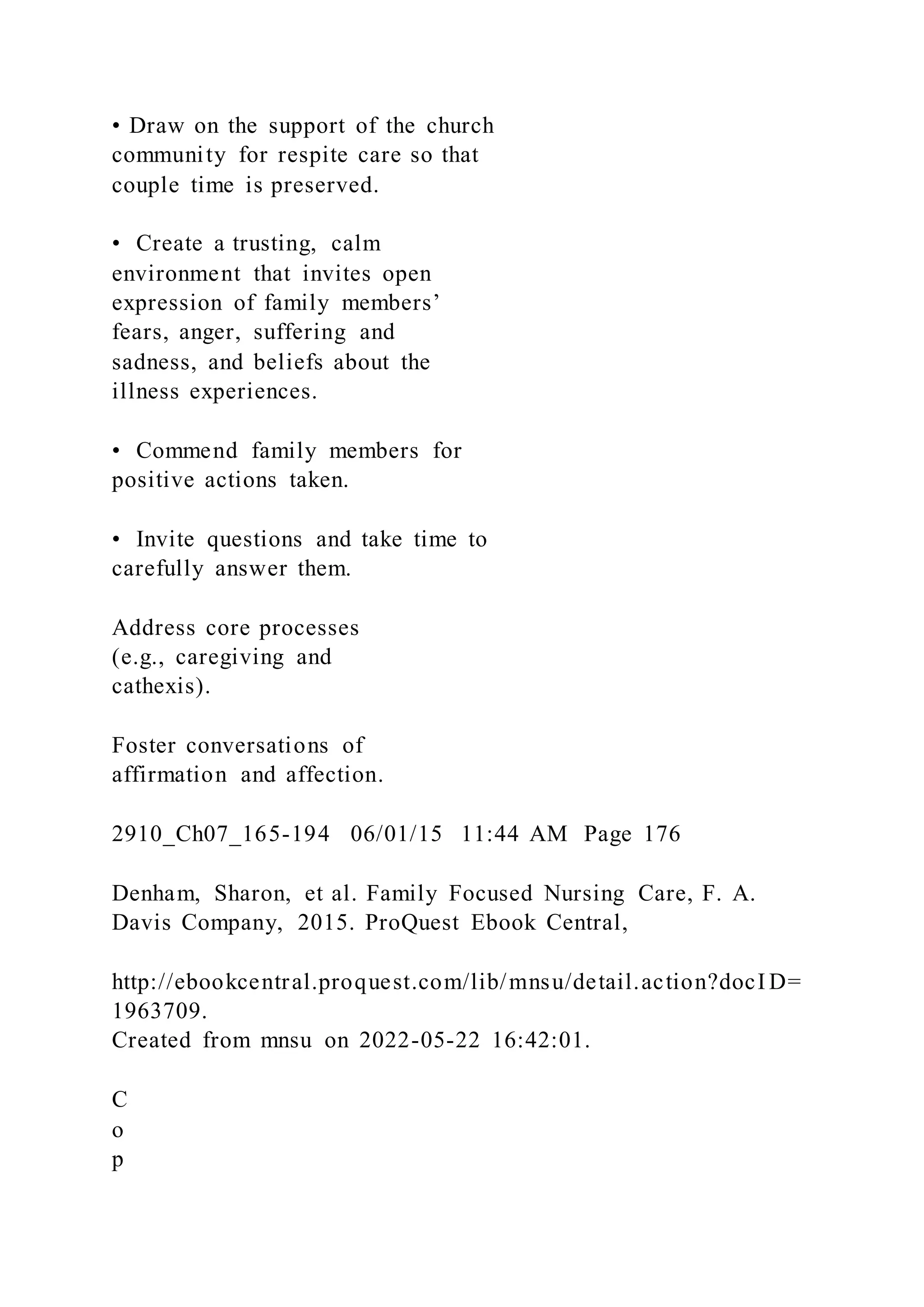 • Draw on the support of the church
community for respite care so that
couple time is preserved.
• Create a trusting, calm
environment that invites open
expression of family members’
fears, anger, suffering and
sadness, and beliefs about the
illness experiences.
• Commend family members for
positive actions taken.
• Invite questions and take time to
carefully answer them.
Address core processes
(e.g., caregiving and
cathexis).
Foster conversations of
affirmation and affection.
2910_Ch07_165-194 06/01/15 11:44 AM Page 176
Denham, Sharon, et al. Family Focused Nursing Care, F. A.
Davis Company, 2015. ProQuest Ebook Central,
http://ebookcentral.proquest.com/lib/mnsu/detail.action?docI D=
1963709.
Created from mnsu on 2022-05-22 16:42:01.
C
o
p
 
