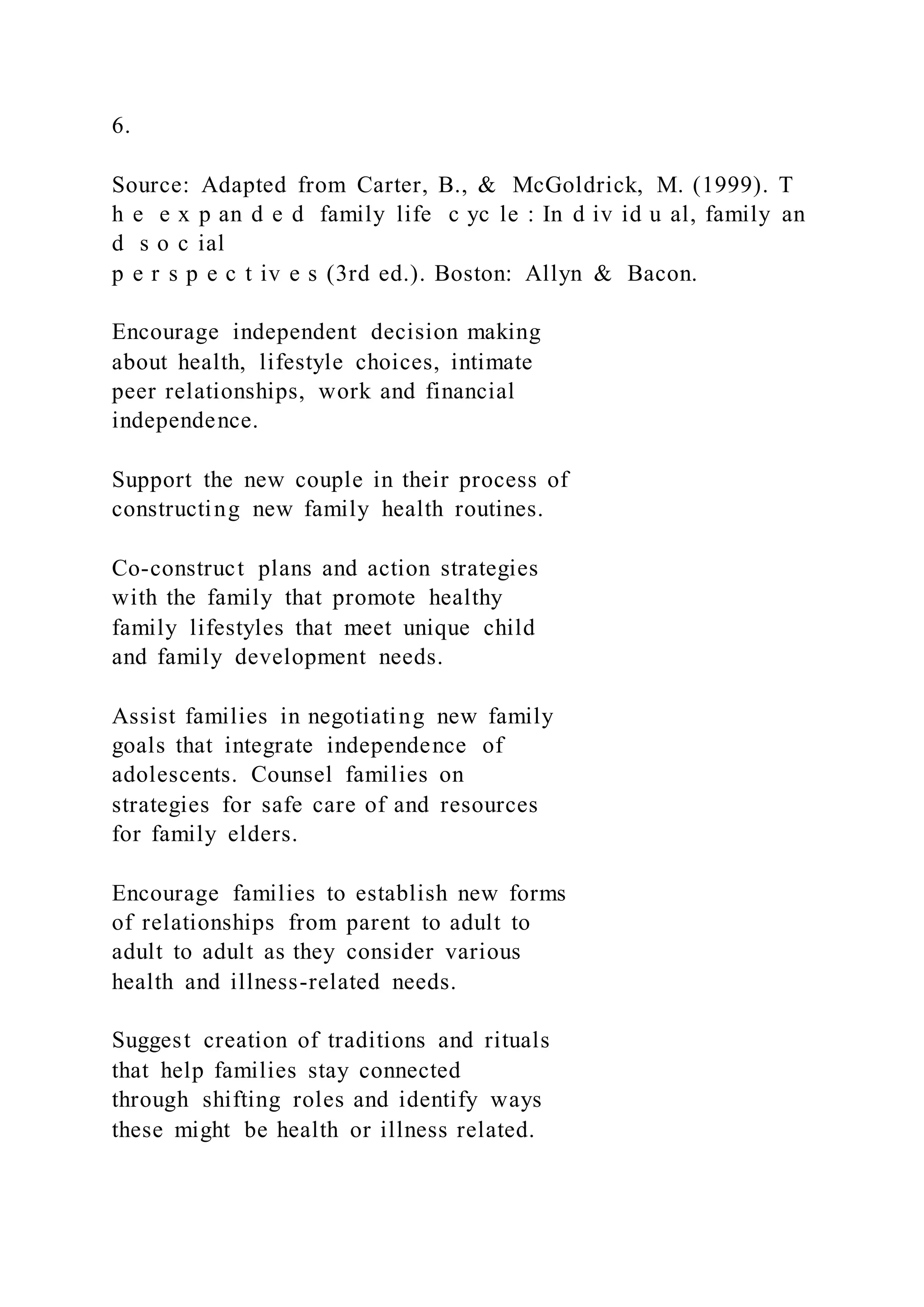 6.
Source: Adapted from Carter, B., & McGoldrick, M. (1999). T
h e e x p an d e d family life c yc le : In d iv id u al, family an
d s o c ial
p e r s p e c t iv e s (3rd ed.). Boston: Allyn & Bacon.
Encourage independent decision making
about health, lifestyle choices, intimate
peer relationships, work and financial
independence.
Support the new couple in their process of
constructing new family health routines.
Co-construct plans and action strategies
with the family that promote healthy
family lifestyles that meet unique child
and family development needs.
Assist families in negotiating new family
goals that integrate independence of
adolescents. Counsel families on
strategies for safe care of and resources
for family elders.
Encourage families to establish new forms
of relationships from parent to adult to
adult to adult as they consider various
health and illness-related needs.
Suggest creation of traditions and rituals
that help families stay connected
through shifting roles and identify ways
these might be health or illness related.
 