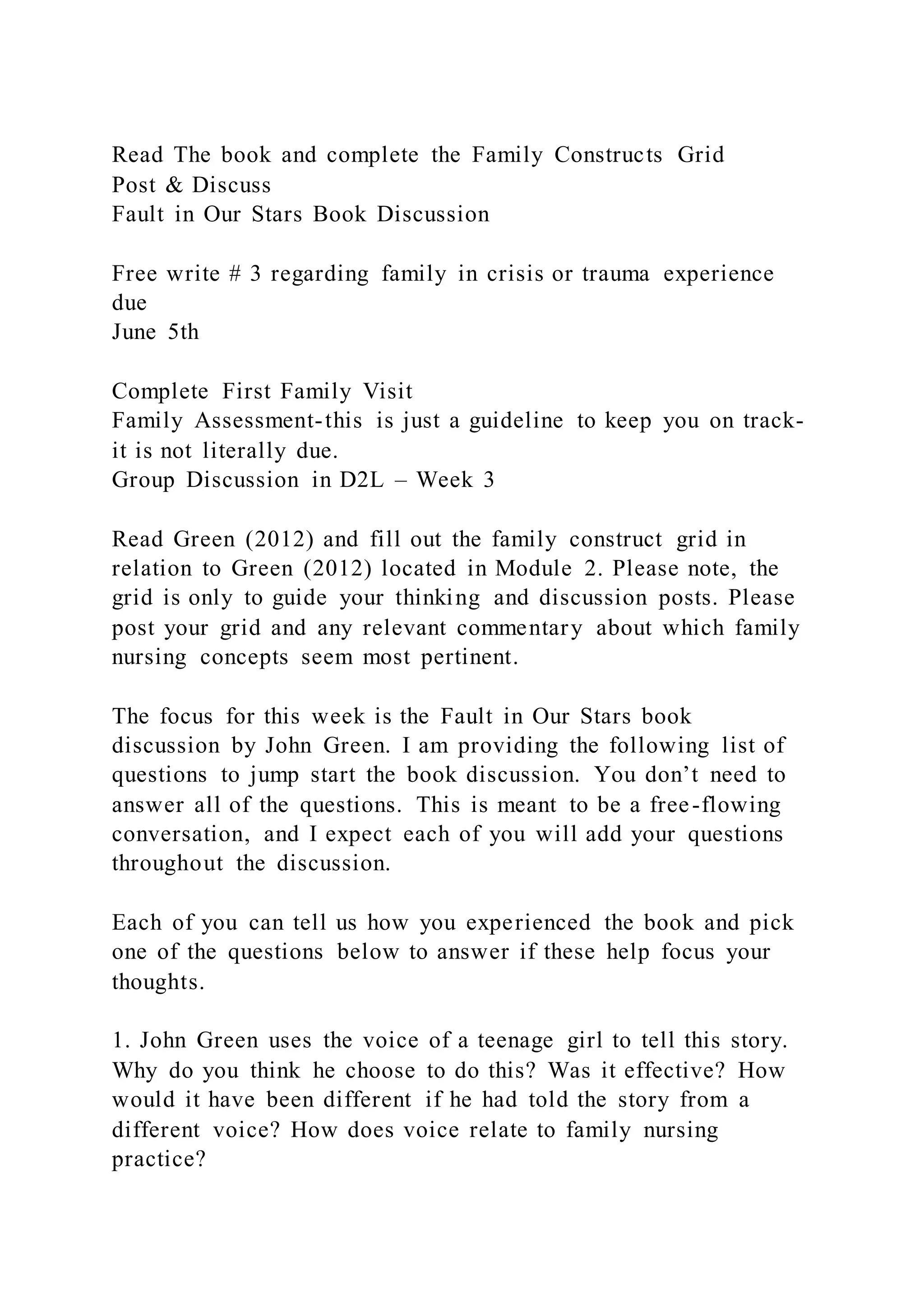 Read The book and complete the Family Constructs Grid
Post & Discuss
Fault in Our Stars Book Discussion
Free write # 3 regarding family in crisis or trauma experience
due
June 5th
Complete First Family Visit
Family Assessment-this is just a guideline to keep you on track-
it is not literally due.
Group Discussion in D2L – Week 3
Read Green (2012) and fill out the family construct grid in
relation to Green (2012) located in Module 2. Please note, the
grid is only to guide your thinking and discussion posts. Please
post your grid and any relevant commentary about which family
nursing concepts seem most pertinent.
The focus for this week is the Fault in Our Stars book
discussion by John Green. I am providing the following list of
questions to jump start the book discussion. You don’t need to
answer all of the questions. This is meant to be a free-flowing
conversation, and I expect each of you will add your questions
throughout the discussion.
Each of you can tell us how you experienced the book and pick
one of the questions below to answer if these help focus your
thoughts.
1. John Green uses the voice of a teenage girl to tell this story.
Why do you think he choose to do this? Was it effective? How
would it have been different if he had told the story from a
different voice? How does voice relate to family nursing
practice?
 