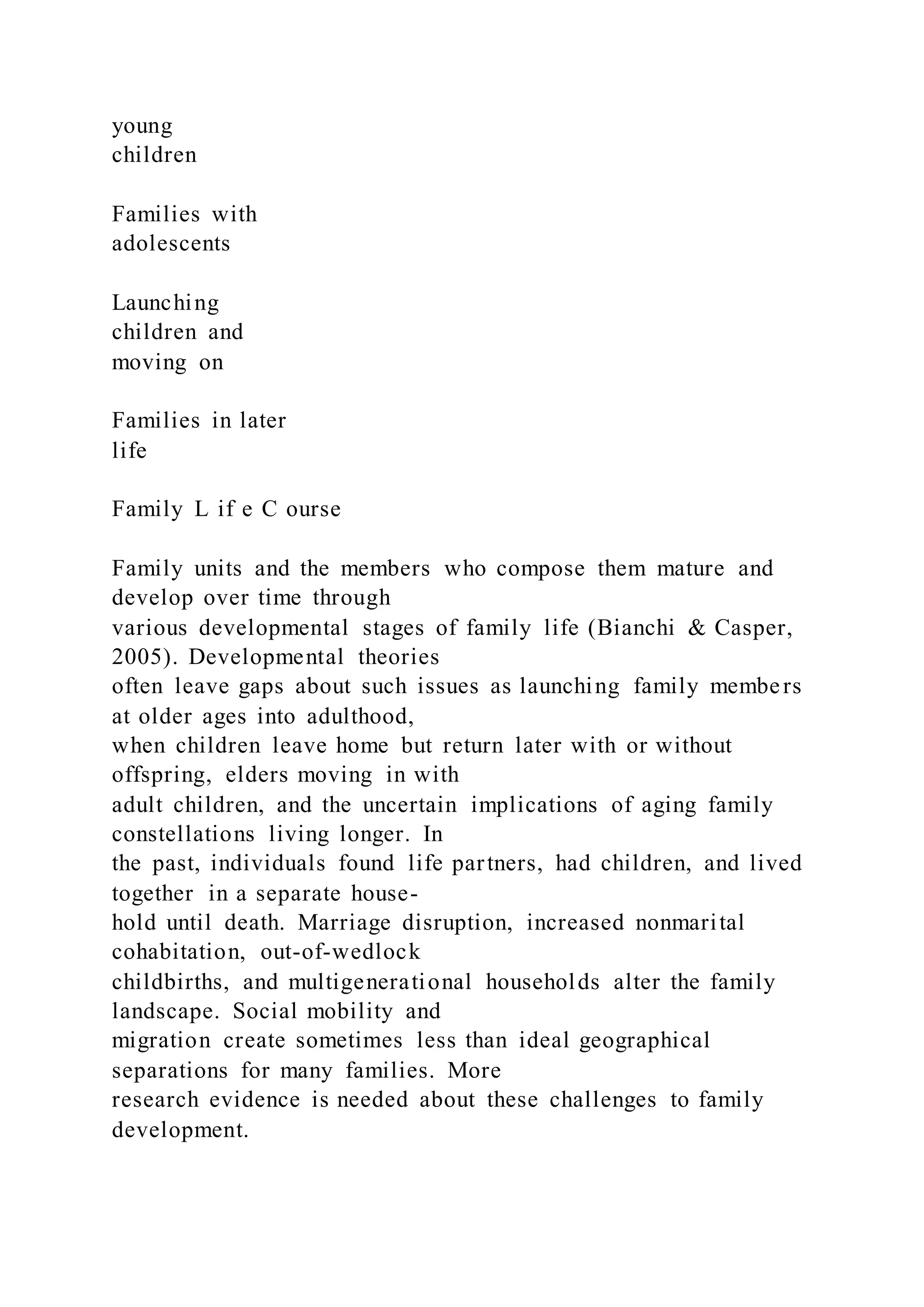 young
children
Families with
adolescents
Launching
children and
moving on
Families in later
life
Family L if e C ourse
Family units and the members who compose them mature and
develop over time through
various developmental stages of family life (Bianchi & Casper,
2005). Developmental theories
often leave gaps about such issues as launching family members
at older ages into adulthood,
when children leave home but return later with or without
offspring, elders moving in with
adult children, and the uncertain implications of aging family
constellations living longer. In
the past, individuals found life partners, had children, and lived
together in a separate house-
hold until death. Marriage disruption, increased nonmarital
cohabitation, out-of-wedlock
childbirths, and multigenerational households alter the family
landscape. Social mobility and
migration create sometimes less than ideal geographical
separations for many families. More
research evidence is needed about these challenges to family
development.
 