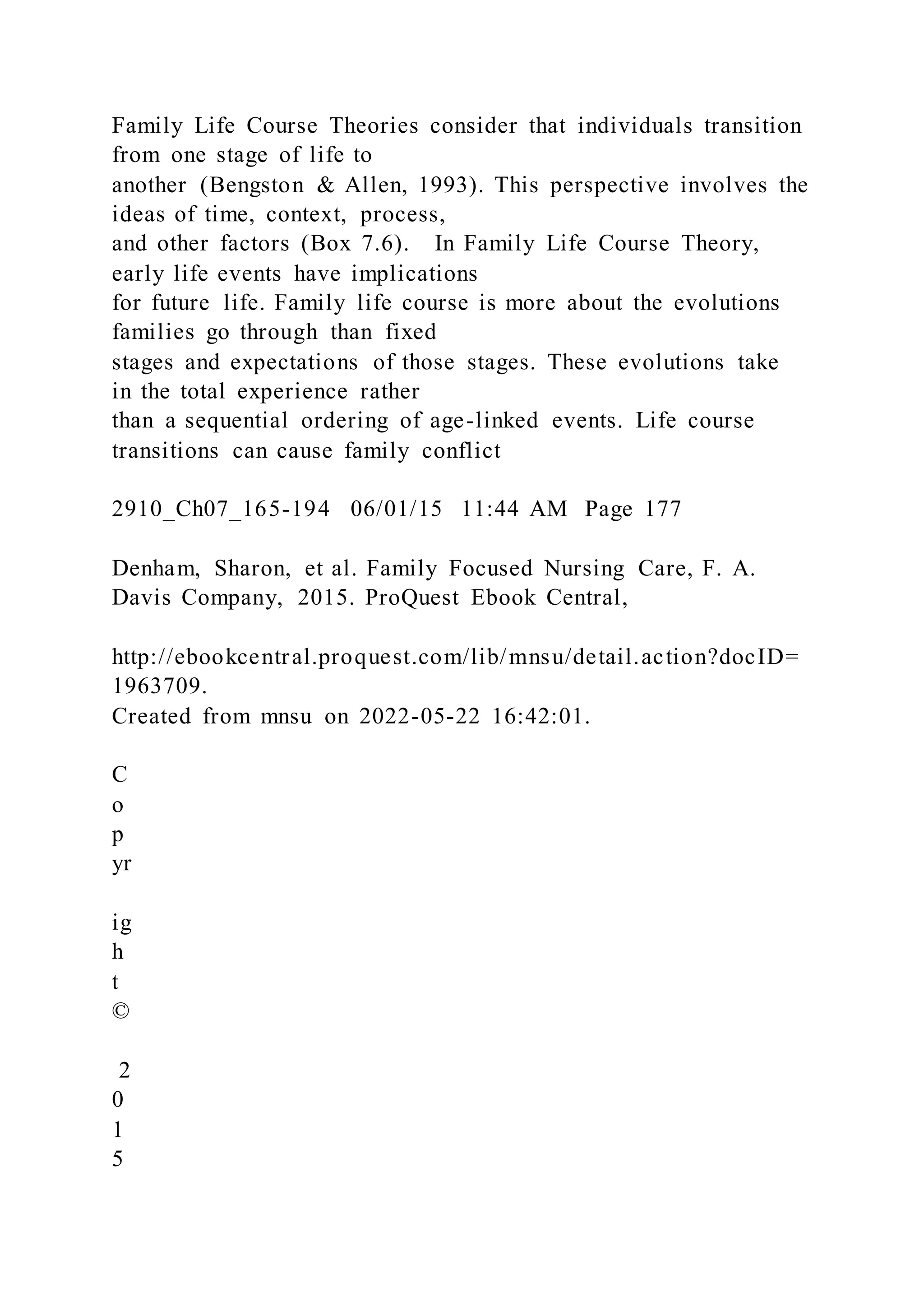 Family Life Course Theories consider that individuals transition
from one stage of life to
another (Bengston & Allen, 1993). This perspective involves the
ideas of time, context, process,
and other factors (Box 7.6). In Family Life Course Theory,
early life events have implications
for future life. Family life course is more about the evolutions
families go through than fixed
stages and expectations of those stages. These evolutions take
in the total experience rather
than a sequential ordering of age-linked events. Life course
transitions can cause family conflict
2910_Ch07_165-194 06/01/15 11:44 AM Page 177
Denham, Sharon, et al. Family Focused Nursing Care, F. A.
Davis Company, 2015. ProQuest Ebook Central,
http://ebookcentral.proquest.com/lib/mnsu/detail.action?docID=
1963709.
Created from mnsu on 2022-05-22 16:42:01.
C
o
p
yr
ig
h
t
©
2
0
1
5
 