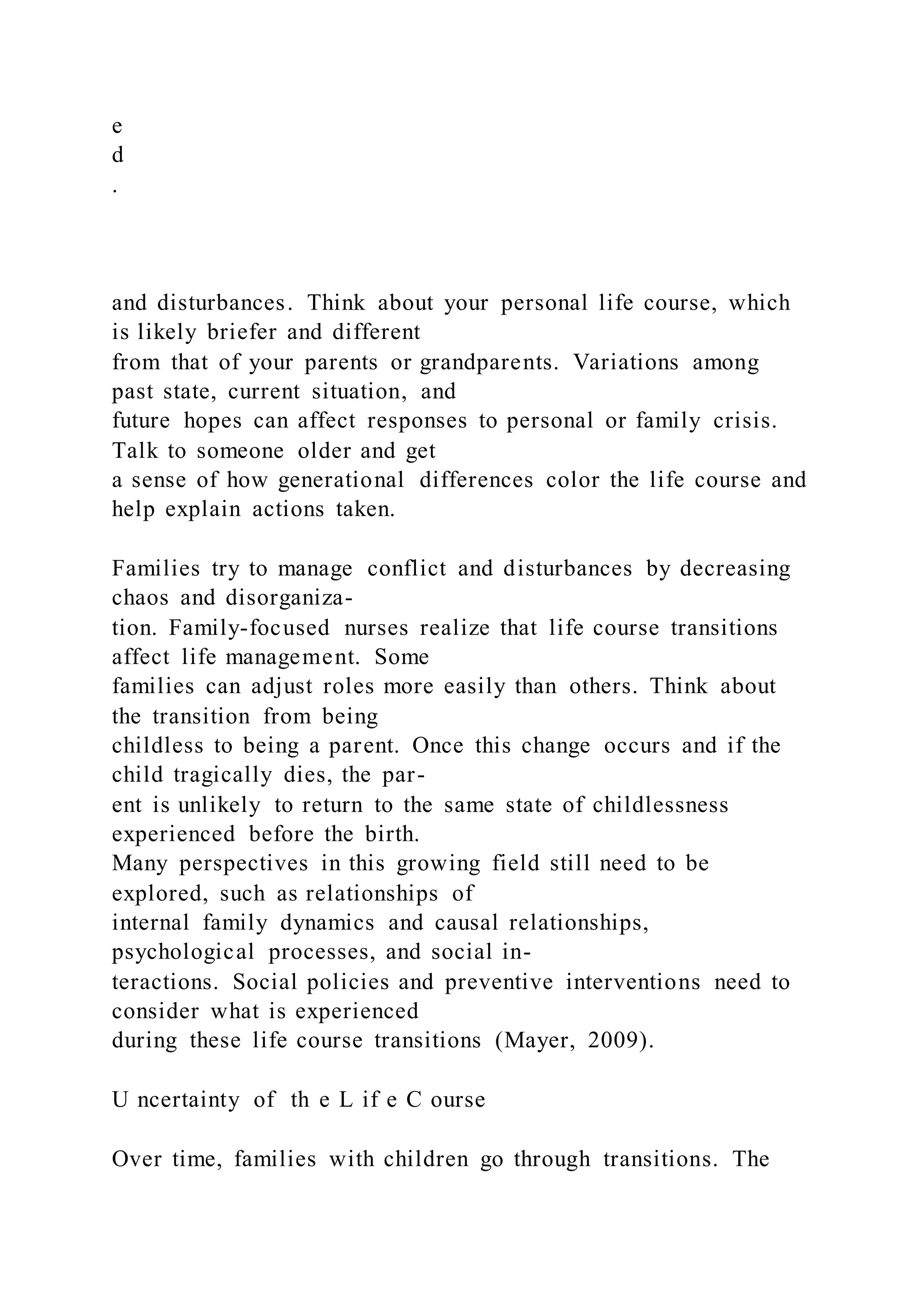 e
d
.
and disturbances. Think about your personal life course, which
is likely briefer and different
from that of your parents or grandparents. Variations among
past state, current situation, and
future hopes can affect responses to personal or family crisis.
Talk to someone older and get
a sense of how generational differences color the life course and
help explain actions taken.
Families try to manage conflict and disturbances by decreasing
chaos and disorganiza-
tion. Family-focused nurses realize that life course transitions
affect life management. Some
families can adjust roles more easily than others. Think about
the transition from being
childless to being a parent. Once this change occurs and if the
child tragically dies, the par-
ent is unlikely to return to the same state of childlessness
experienced before the birth.
Many perspectives in this growing field still need to be
explored, such as relationships of
internal family dynamics and causal relationships,
psychological processes, and social in-
teractions. Social policies and preventive interventions need to
consider what is experienced
during these life course transitions (Mayer, 2009).
U ncertainty of th e L if e C ourse
Over time, families with children go through transitions. The
 