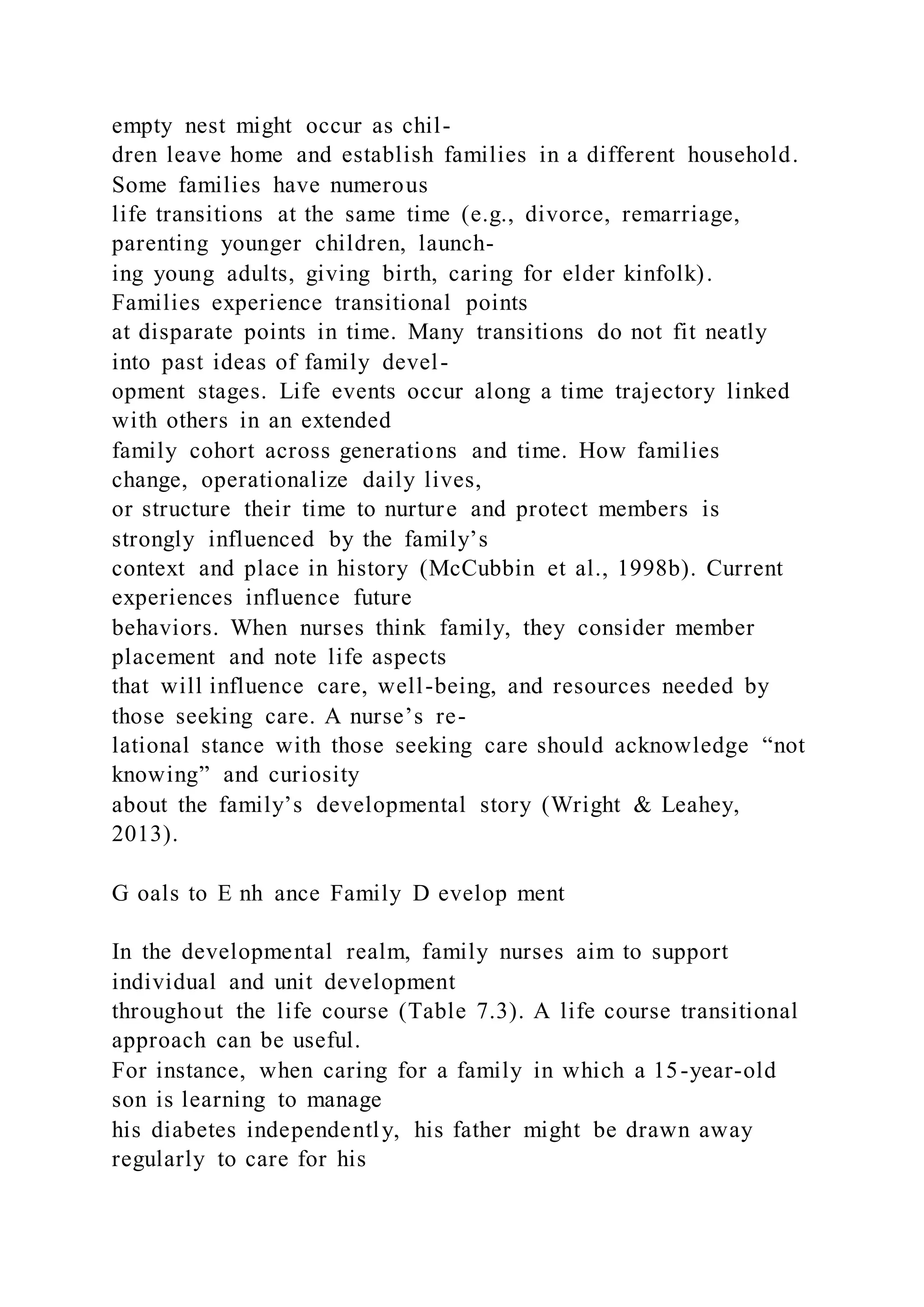 empty nest might occur as chil-
dren leave home and establish families in a different household.
Some families have numerous
life transitions at the same time (e.g., divorce, remarriage,
parenting younger children, launch-
ing young adults, giving birth, caring for elder kinfolk).
Families experience transitional points
at disparate points in time. Many transitions do not fit neatly
into past ideas of family devel-
opment stages. Life events occur along a time trajectory linked
with others in an extended
family cohort across generations and time. How families
change, operationalize daily lives,
or structure their time to nurture and protect members is
strongly influenced by the family’s
context and place in history (McCubbin et al., 1998b). Current
experiences influence future
behaviors. When nurses think family, they consider member
placement and note life aspects
that will influence care, well-being, and resources needed by
those seeking care. A nurse’s re-
lational stance with those seeking care should acknowledge “not
knowing” and curiosity
about the family’s developmental story (Wright & Leahey,
2013).
G oals to E nh ance Family D evelop ment
In the developmental realm, family nurses aim to support
individual and unit development
throughout the life course (Table 7.3). A life course transitional
approach can be useful.
For instance, when caring for a family in which a 15-year-old
son is learning to manage
his diabetes independently, his father might be drawn away
regularly to care for his
 