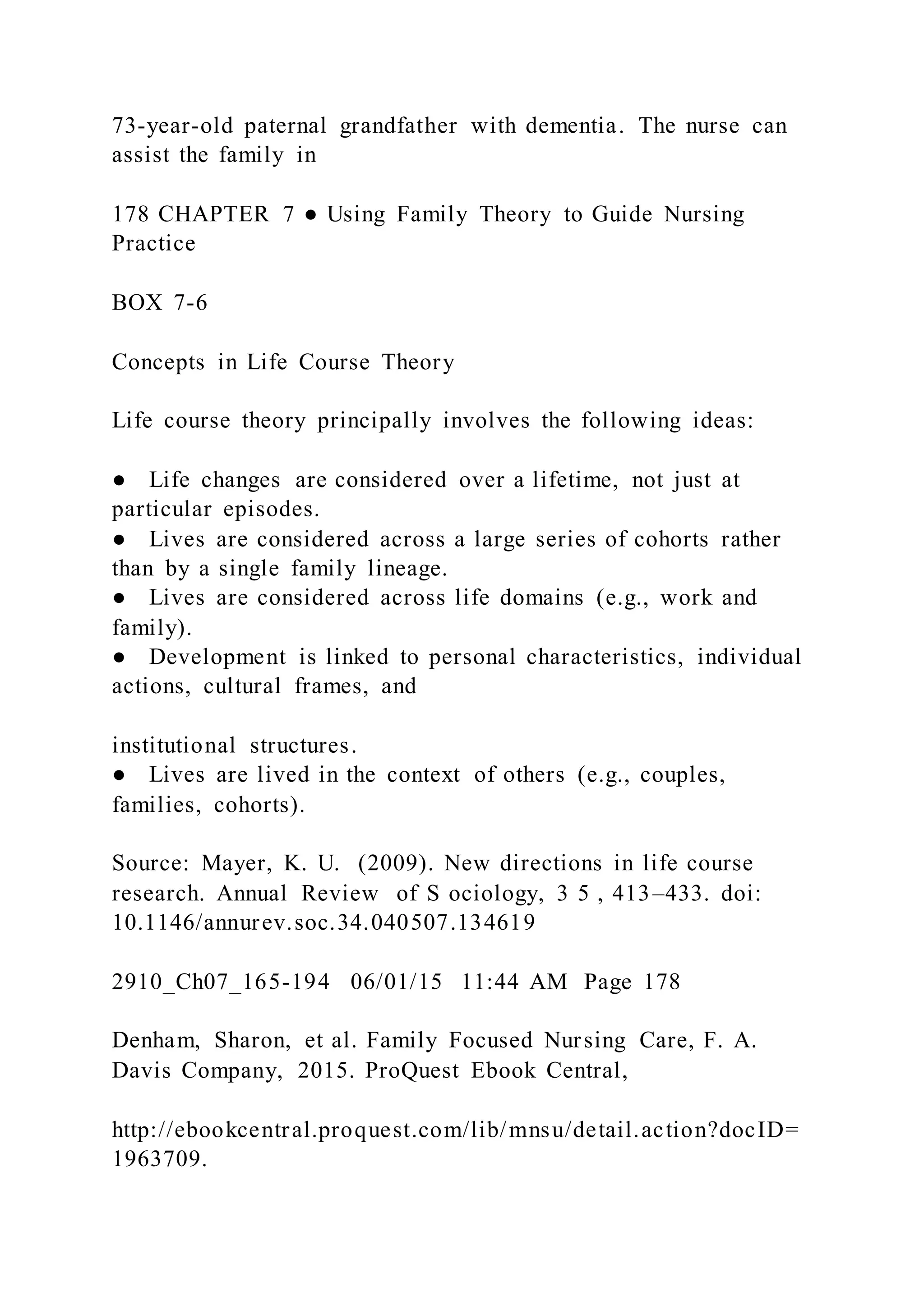 73-year-old paternal grandfather with dementia. The nurse can
assist the family in
178 CHAPTER 7 ● Using Family Theory to Guide Nursing
Practice
BOX 7-6
Concepts in Life Course Theory
Life course theory principally involves the following ideas:
● Life changes are considered over a lifetime, not just at
particular episodes.
● Lives are considered across a large series of cohorts rather
than by a single family lineage.
● Lives are considered across life domains (e.g., work and
family).
● Development is linked to personal characteristics, individual
actions, cultural frames, and
institutional structures.
● Lives are lived in the context of others (e.g., couples,
families, cohorts).
Source: Mayer, K. U. (2009). New directions in life course
research. Annual Review of S ociology, 3 5 , 413–433. doi:
10.1146/annurev.soc.34.040507.134619
2910_Ch07_165-194 06/01/15 11:44 AM Page 178
Denham, Sharon, et al. Family Focused Nursing Care, F. A.
Davis Company, 2015. ProQuest Ebook Central,
http://ebookcentral.proquest.com/lib/mnsu/detail.action?docID=
1963709.
 