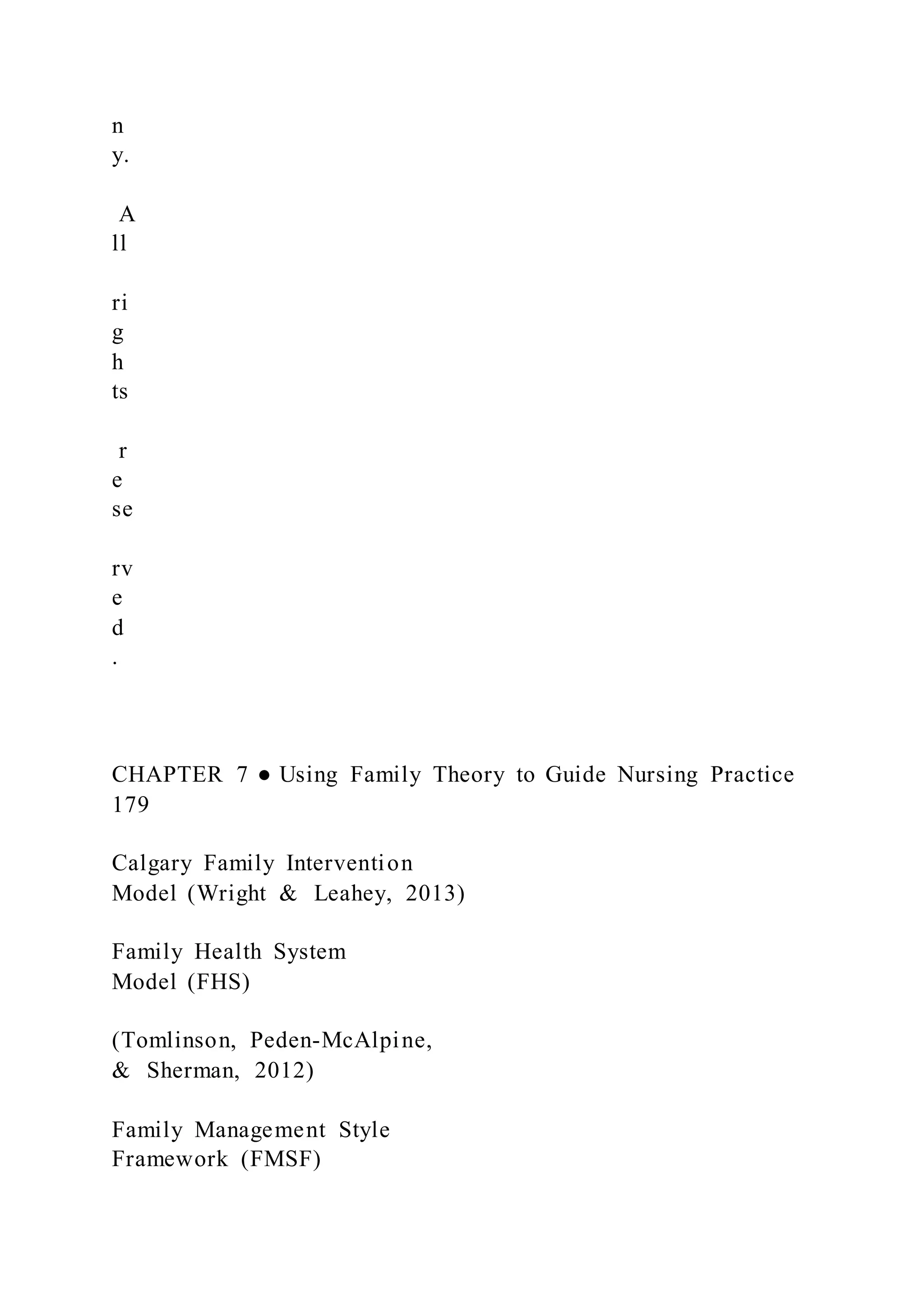n
y.
A
ll
ri
g
h
ts
r
e
se
rv
e
d
.
CHAPTER 7 ● Using Family Theory to Guide Nursing Practice
179
Calgary Family Intervention
Model (Wright & Leahey, 2013)
Family Health System
Model (FHS)
(Tomlinson, Peden-McAlpine,
& Sherman, 2012)
Family Management Style
Framework (FMSF)
 