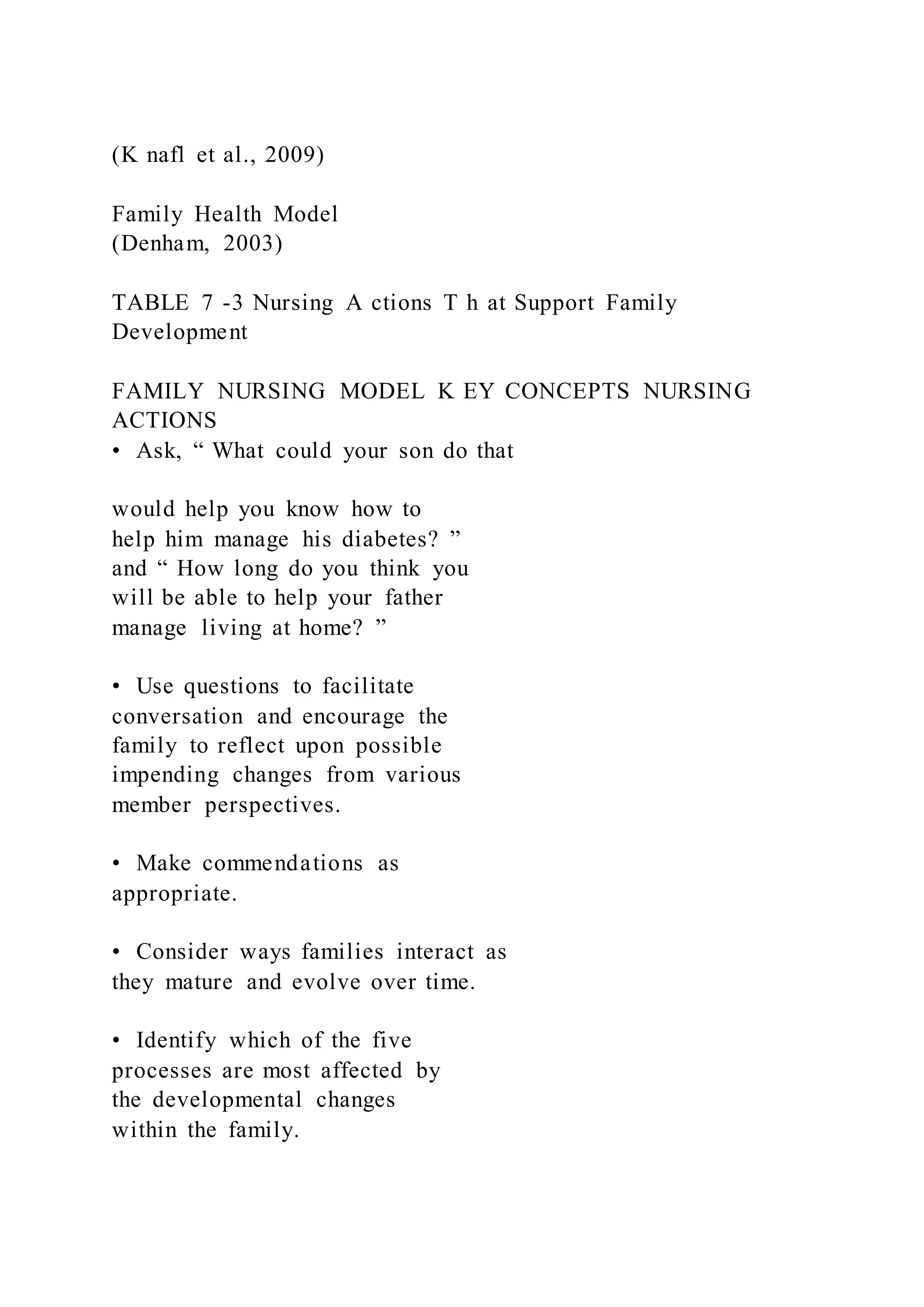 (K nafl et al., 2009)
Family Health Model
(Denham, 2003)
TABLE 7 -3 Nursing A ctions T h at Support Family
Development
FAMILY NURSING MODEL K EY CONCEPTS NURSING
ACTIONS
• Ask, “ What could your son do that
would help you know how to
help him manage his diabetes? ”
and “ How long do you think you
will be able to help your father
manage living at home? ”
• Use questions to facilitate
conversation and encourage the
family to reflect upon possible
impending changes from various
member perspectives.
• Make commendations as
appropriate.
• Consider ways families interact as
they mature and evolve over time.
• Identify which of the five
processes are most affected by
the developmental changes
within the family.
 