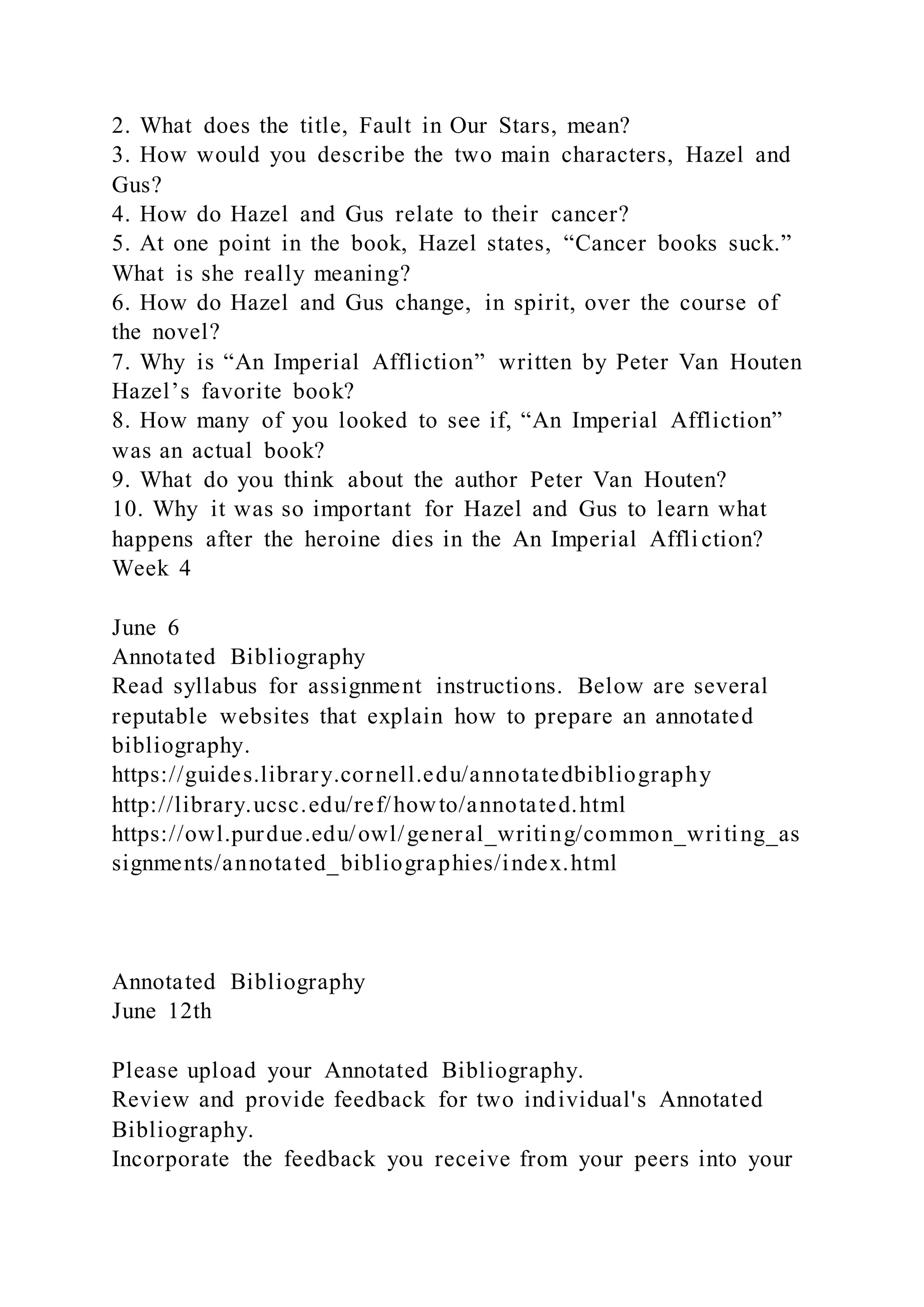 2. What does the title, Fault in Our Stars, mean?
3. How would you describe the two main characters, Hazel and
Gus?
4. How do Hazel and Gus relate to their cancer?
5. At one point in the book, Hazel states, “Cancer books suck.”
What is she really meaning?
6. How do Hazel and Gus change, in spirit, over the course of
the novel?
7. Why is “An Imperial Affliction” written by Peter Van Houten
Hazel’s favorite book?
8. How many of you looked to see if, “An Imperial Affliction”
was an actual book?
9. What do you think about the author Peter Van Houten?
10. Why it was so important for Hazel and Gus to learn what
happens after the heroine dies in the An Imperial Affli ction?
Week 4
June 6
Annotated Bibliography
Read syllabus for assignment instructions. Below are several
reputable websites that explain how to prepare an annotated
bibliography.
https://guides.library.cornell.edu/annotatedbibliography
http://library.ucsc.edu/ref/howto/annotated.html
https://owl.purdue.edu/owl/general_writing/common_writing_as
signments/annotated_bibliographies/index.html
Annotated Bibliography
June 12th
Please upload your Annotated Bibliography.
Review and provide feedback for two individual's Annotated
Bibliography.
Incorporate the feedback you receive from your peers into your
 