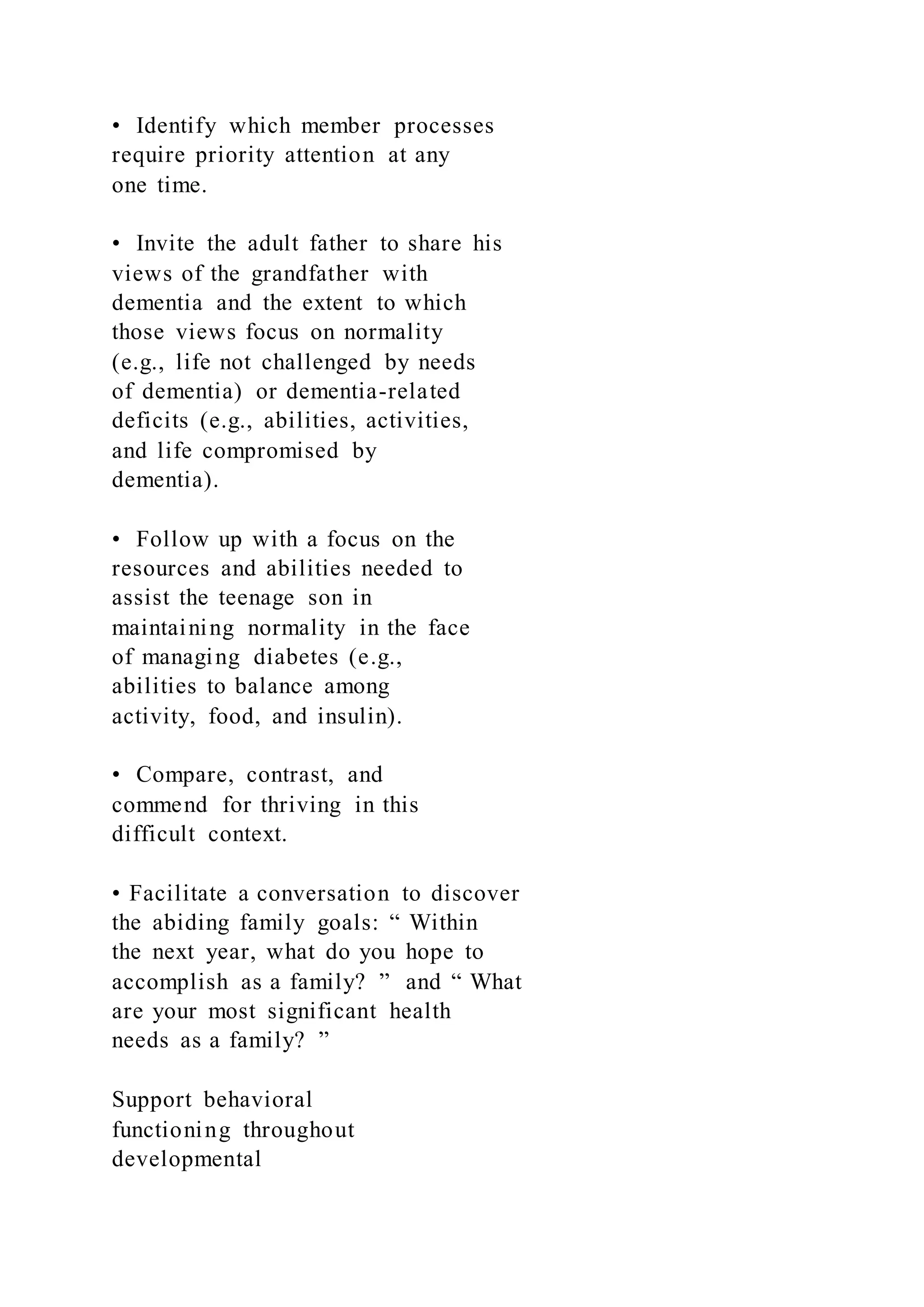 • Identify which member processes
require priority attention at any
one time.
• Invite the adult father to share his
views of the grandfather with
dementia and the extent to which
those views focus on normality
(e.g., life not challenged by needs
of dementia) or dementia-related
deficits (e.g., abilities, activities,
and life compromised by
dementia).
• Follow up with a focus on the
resources and abilities needed to
assist the teenage son in
maintaining normality in the face
of managing diabetes (e.g.,
abilities to balance among
activity, food, and insulin).
• Compare, contrast, and
commend for thriving in this
difficult context.
• Facilitate a conversation to discover
the abiding family goals: “ Within
the next year, what do you hope to
accomplish as a family? ” and “ What
are your most significant health
needs as a family? ”
Support behavioral
functioning throughout
developmental
 