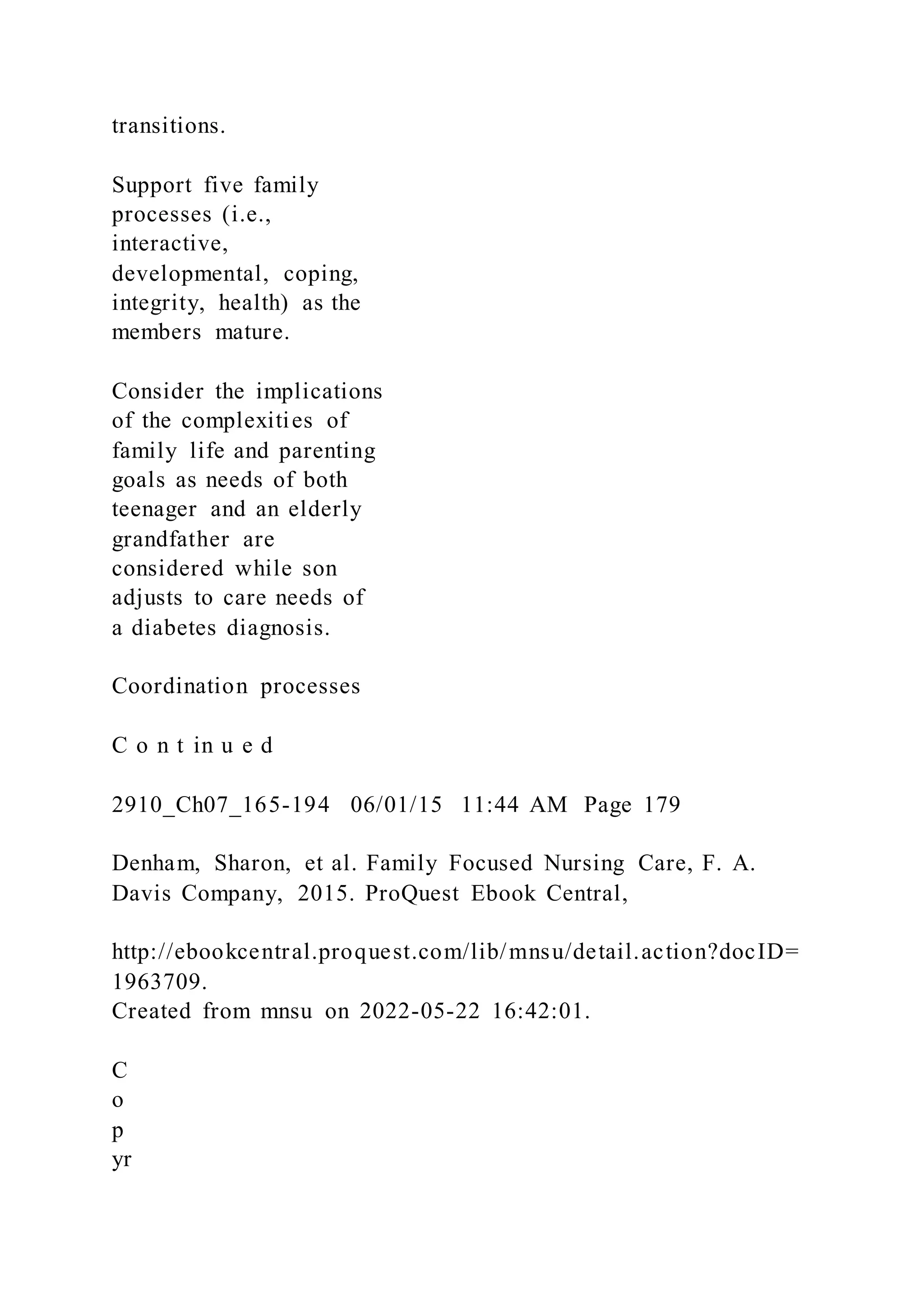 transitions.
Support five family
processes (i.e.,
interactive,
developmental, coping,
integrity, health) as the
members mature.
Consider the implications
of the complexities of
family life and parenting
goals as needs of both
teenager and an elderly
grandfather are
considered while son
adjusts to care needs of
a diabetes diagnosis.
Coordination processes
C o n t in u e d
2910_Ch07_165-194 06/01/15 11:44 AM Page 179
Denham, Sharon, et al. Family Focused Nursing Care, F. A.
Davis Company, 2015. ProQuest Ebook Central,
http://ebookcentral.proquest.com/lib/mnsu/detail.action?docID=
1963709.
Created from mnsu on 2022-05-22 16:42:01.
C
o
p
yr
 