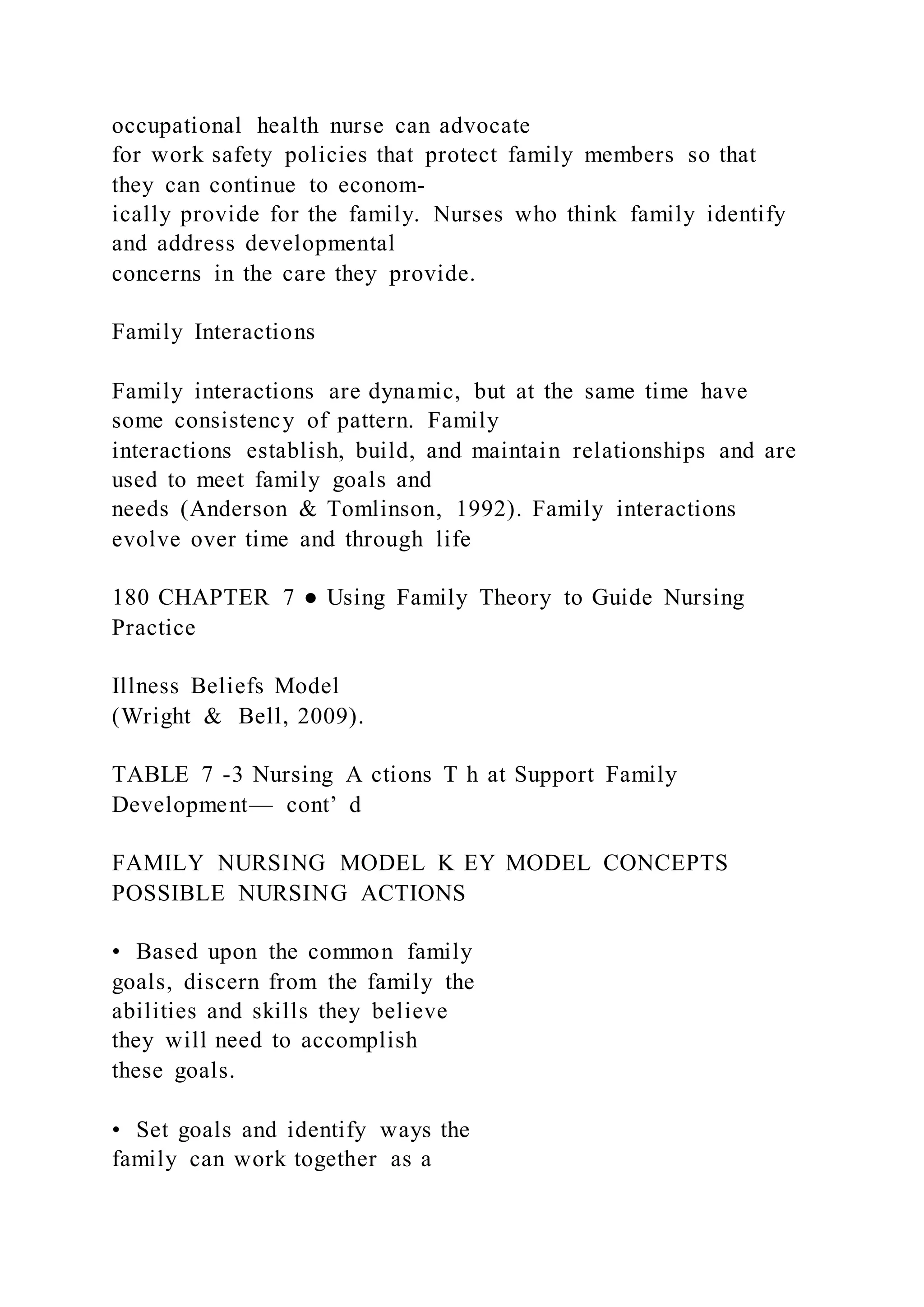 occupational health nurse can advocate
for work safety policies that protect family members so that
they can continue to econom-
ically provide for the family. Nurses who think family identify
and address developmental
concerns in the care they provide.
Family Interactions
Family interactions are dynamic, but at the same time have
some consistency of pattern. Family
interactions establish, build, and maintain relationships and are
used to meet family goals and
needs (Anderson & Tomlinson, 1992). Family interactions
evolve over time and through life
180 CHAPTER 7 ● Using Family Theory to Guide Nursing
Practice
Illness Beliefs Model
(Wright & Bell, 2009).
TABLE 7 -3 Nursing A ctions T h at Support Family
Development— cont’ d
FAMILY NURSING MODEL K EY MODEL CONCEPTS
POSSIBLE NURSING ACTIONS
• Based upon the common family
goals, discern from the family the
abilities and skills they believe
they will need to accomplish
these goals.
• Set goals and identify ways the
family can work together as a
 