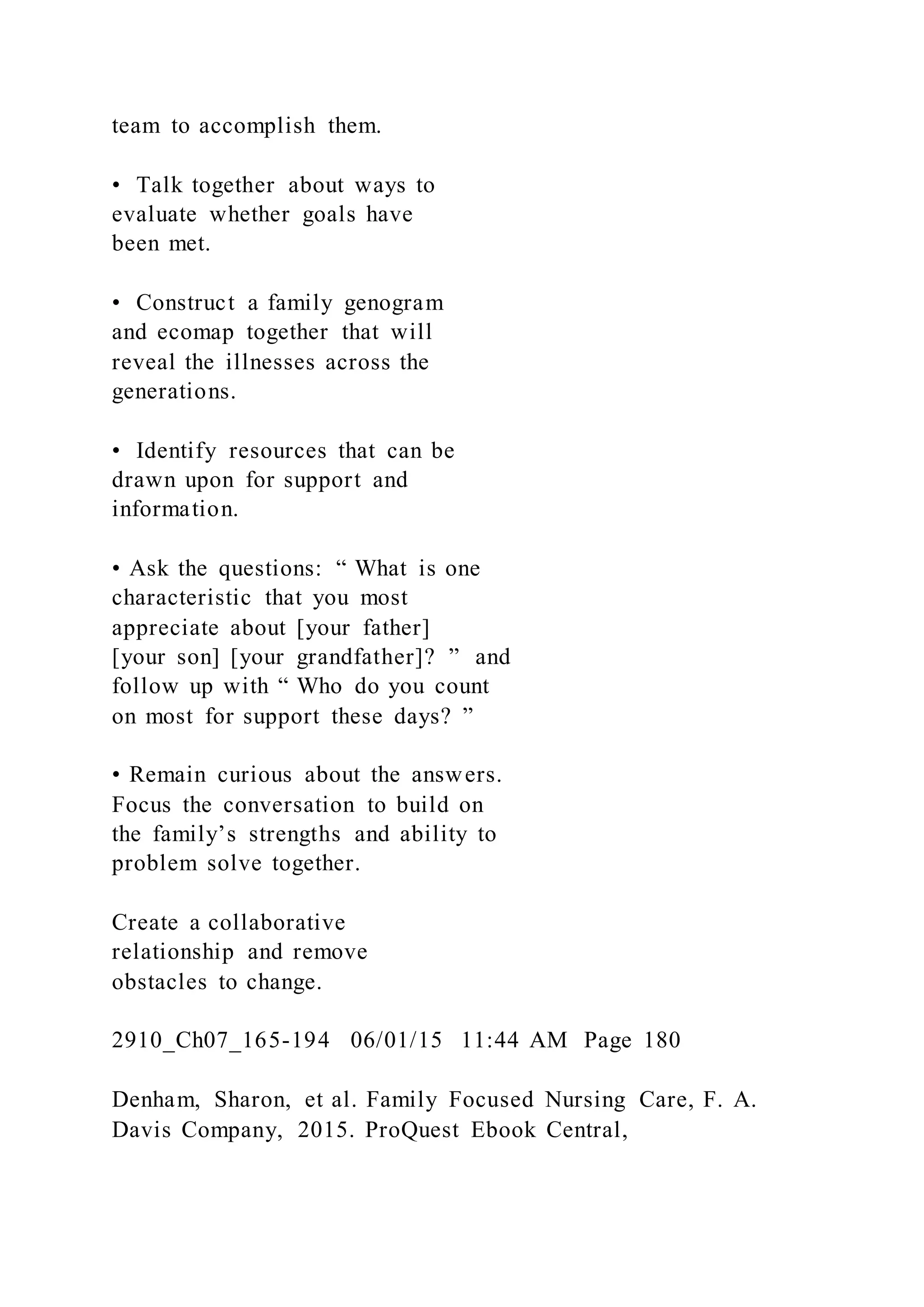team to accomplish them.
• Talk together about ways to
evaluate whether goals have
been met.
• Construct a family genogram
and ecomap together that will
reveal the illnesses across the
generations.
• Identify resources that can be
drawn upon for support and
information.
• Ask the questions: “ What is one
characteristic that you most
appreciate about [your father]
[your son] [your grandfather]? ” and
follow up with “ Who do you count
on most for support these days? ”
• Remain curious about the answers.
Focus the conversation to build on
the family’s strengths and ability to
problem solve together.
Create a collaborative
relationship and remove
obstacles to change.
2910_Ch07_165-194 06/01/15 11:44 AM Page 180
Denham, Sharon, et al. Family Focused Nursing Care, F. A.
Davis Company, 2015. ProQuest Ebook Central,
 