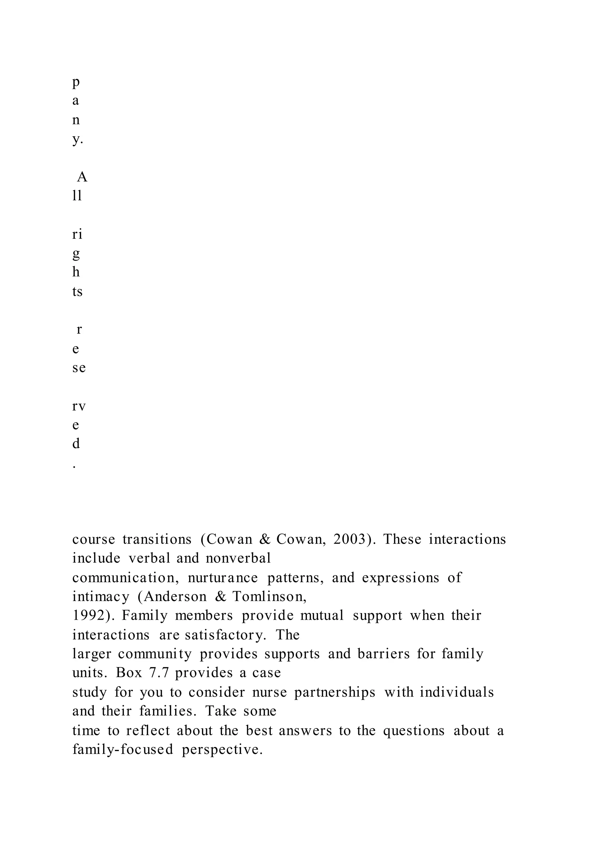 p
a
n
y.
A
ll
ri
g
h
ts
r
e
se
rv
e
d
.
course transitions (Cowan & Cowan, 2003). These interactions
include verbal and nonverbal
communication, nurturance patterns, and expressions of
intimacy (Anderson & Tomlinson,
1992). Family members provide mutual support when their
interactions are satisfactory. The
larger community provides supports and barriers for family
units. Box 7.7 provides a case
study for you to consider nurse partnerships with individuals
and their families. Take some
time to reflect about the best answers to the questions about a
family-focused perspective.
 