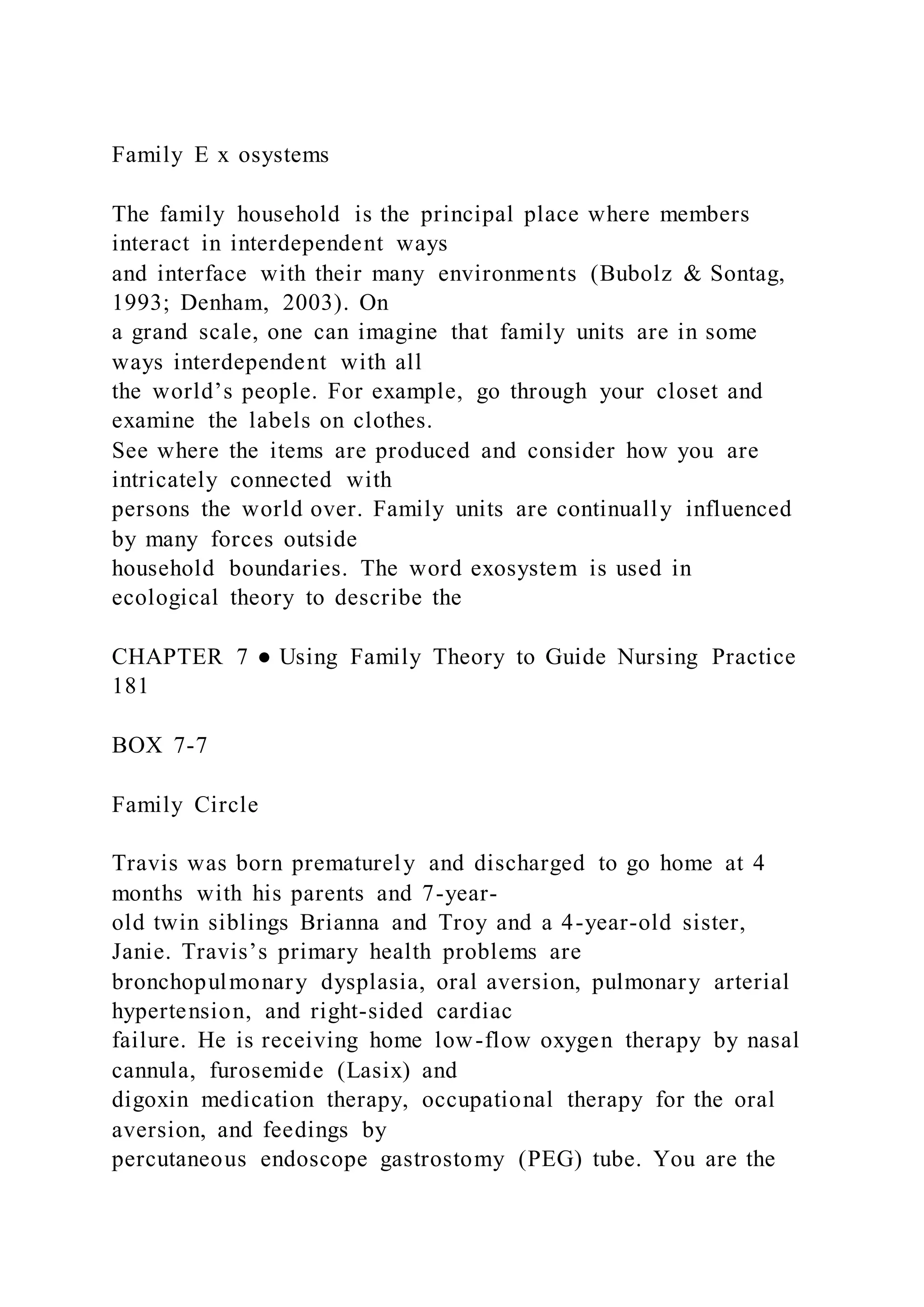 Family E x osystems
The family household is the principal place where members
interact in interdependent ways
and interface with their many environments (Bubolz & Sontag,
1993; Denham, 2003). On
a grand scale, one can imagine that family units are in some
ways interdependent with all
the world’s people. For example, go through your closet and
examine the labels on clothes.
See where the items are produced and consider how you are
intricately connected with
persons the world over. Family units are continually influenced
by many forces outside
household boundaries. The word exosystem is used in
ecological theory to describe the
CHAPTER 7 ● Using Family Theory to Guide Nursing Practice
181
BOX 7-7
Family Circle
Travis was born prematurely and discharged to go home at 4
months with his parents and 7-year-
old twin siblings Brianna and Troy and a 4-year-old sister,
Janie. Travis’s primary health problems are
bronchopulmonary dysplasia, oral aversion, pulmonary arterial
hypertension, and right-sided cardiac
failure. He is receiving home low-flow oxygen therapy by nasal
cannula, furosemide (Lasix) and
digoxin medication therapy, occupational therapy for the oral
aversion, and feedings by
percutaneous endoscope gastrostomy (PEG) tube. You are the
 