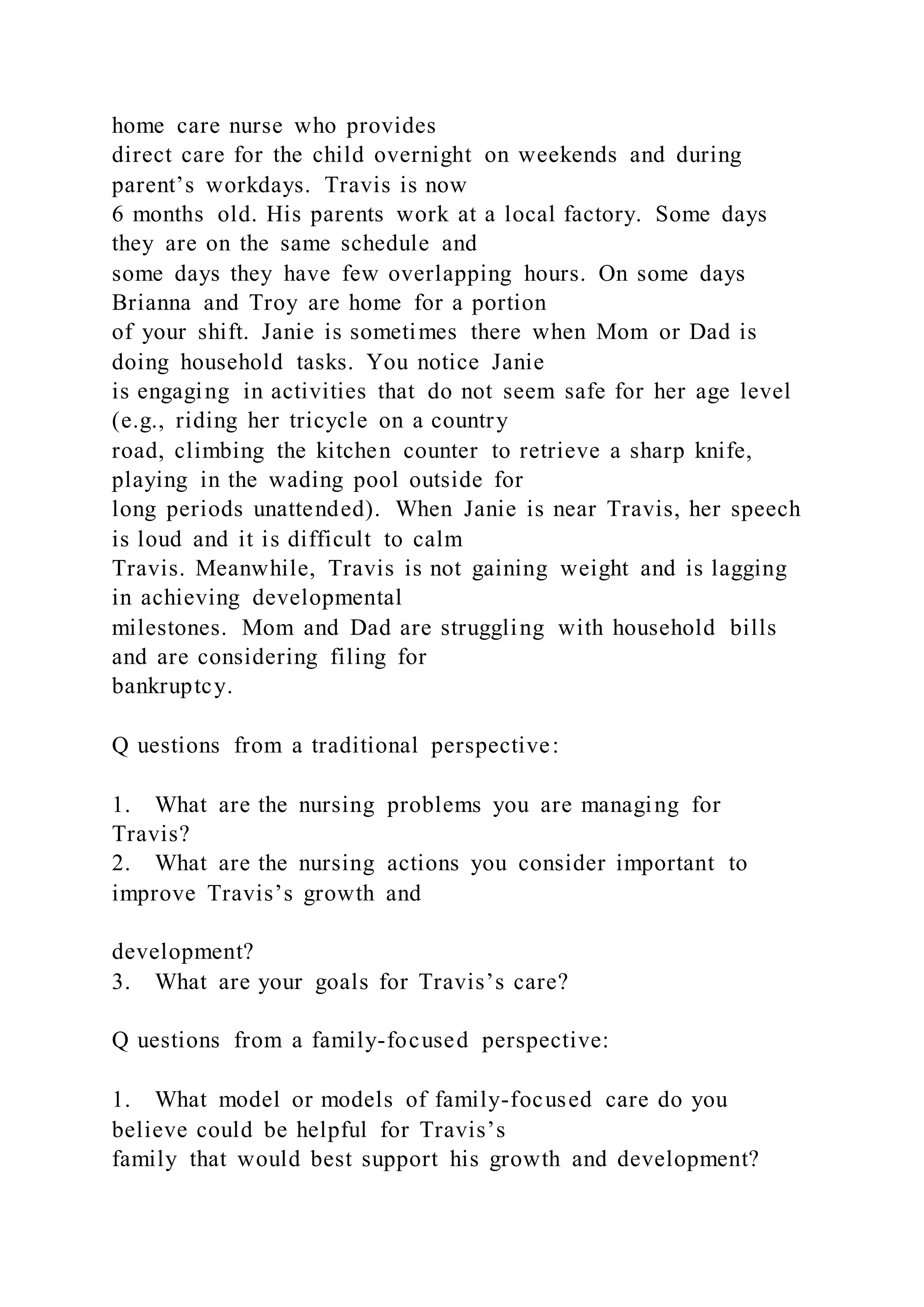 home care nurse who provides
direct care for the child overnight on weekends and during
parent’s workdays. Travis is now
6 months old. His parents work at a local factory. Some days
they are on the same schedule and
some days they have few overlapping hours. On some days
Brianna and Troy are home for a portion
of your shift. Janie is sometimes there when Mom or Dad is
doing household tasks. You notice Janie
is engaging in activities that do not seem safe for her age level
(e.g., riding her tricycle on a country
road, climbing the kitchen counter to retrieve a sharp knife,
playing in the wading pool outside for
long periods unattended). When Janie is near Travis, her speech
is loud and it is difficult to calm
Travis. Meanwhile, Travis is not gaining weight and is lagging
in achieving developmental
milestones. Mom and Dad are struggling with household bills
and are considering filing for
bankruptcy.
Q uestions from a traditional perspective:
1. What are the nursing problems you are managing for
Travis?
2. What are the nursing actions you consider important to
improve Travis’s growth and
development?
3. What are your goals for Travis’s care?
Q uestions from a family-focused perspective:
1. What model or models of family-focused care do you
believe could be helpful for Travis’s
family that would best support his growth and development?
 