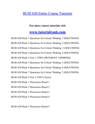 BUSI 620 Entire Course Tutorials
For more course tutorials visit
www.tutorialrank.com
BUSI 620 Week 1 Questions for Critical Thinking 1 (SOLUTIONS)
BUSI 620 Week 2 Questions for Critical Thinking 2 (SOLUTIONS)
BUSI 620 Week 3 Questions For Critical Thinking 3 (SOLUTIONS)
BUSI 620 Week 4 Questions for Critical Thinking 4 (SOLUTIONS)
BUSI 620 Week 4 Test 1 (TWO DIFFERENT VERSIONS)
BUSI 620 Week 5 Questions for Critical Thinking 5 (SOLUTIONS)
BUSI 620 Week 6 Questions for Critical Thinking 6 (SOLUTIONS)
BUSI 620 Week 7 Questions for Critical Thinking 7 (SOLUTIONS)
BUSI 620 Week 8 Test 2 (100 % Score)
BUSI 620 Week 1 Discussion Board 1
BUSI 620 Week 2 Discussion Board 2
BUSI 620 Week 3 Discussion Board 3
BUSI 620 Week 4 Discussion Board 4
BUSI 620 Week 5 Discussion Board 5
 
