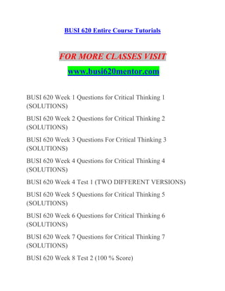 BUSI 620 Entire Course Tutorials
FOR MORE CLASSES VISIT
www.busi620mentor.com
BUSI 620 Week 1 Questions for Critical Thinking 1
(SOLUTIONS)
BUSI 620 Week 2 Questions for Critical Thinking 2
(SOLUTIONS)
BUSI 620 Week 3 Questions For Critical Thinking 3
(SOLUTIONS)
BUSI 620 Week 4 Questions for Critical Thinking 4
(SOLUTIONS)
BUSI 620 Week 4 Test 1 (TWO DIFFERENT VERSIONS)
BUSI 620 Week 5 Questions for Critical Thinking 5
(SOLUTIONS)
BUSI 620 Week 6 Questions for Critical Thinking 6
(SOLUTIONS)
BUSI 620 Week 7 Questions for Critical Thinking 7
(SOLUTIONS)
BUSI 620 Week 8 Test 2 (100 % Score)
 