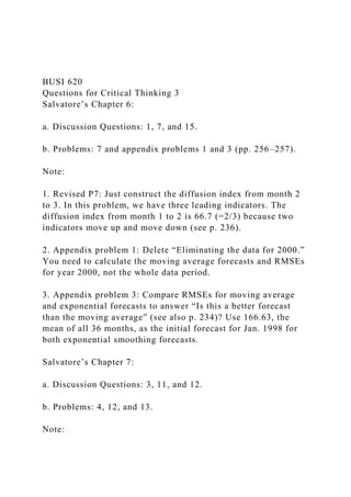 BUSI 620
Questions for Critical Thinking 3
Salvatore’s Chapter 6:
a. Discussion Questions: 1, 7, and 15.
b. Problems: 7 and appendix problems 1 and 3 (pp. 256–257).
Note:
1. Revised P7: Just construct the diffusion index from month 2
to 3. In this problem, we have three leading indicators. The
diffusion index from month 1 to 2 is 66.7 (=2/3) because two
indicators move up and move down (see p. 236).
2. Appendix problem 1: Delete “Eliminating the data for 2000.”
You need to calculate the moving average forecasts and RMSEs
for year 2000, not the whole data period.
3. Appendix problem 3: Compare RMSEs for moving average
and exponential forecasts to answer “Is this a better forecast
than the moving average” (see also p. 234)? Use 166.63, the
mean of all 36 months, as the initial forecast for Jan. 1998 for
both exponential smoothing forecasts.
Salvatore’s Chapter 7:
a. Discussion Questions: 3, 11, and 12.
b. Problems: 4, 12, and 13.
Note:
 