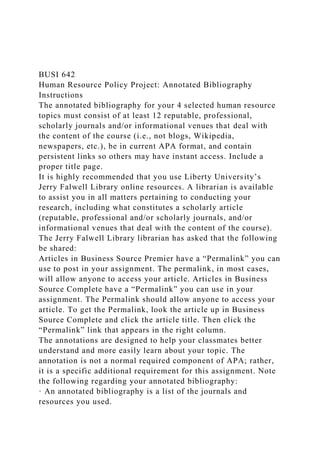BUSI 642
Human Resource Policy Project: Annotated Bibliography
Instructions
The annotated bibliography for your 4 selected human resource
topics must consist of at least 12 reputable, professional,
scholarly journals and/or informational venues that deal with
the content of the course (i.e., not blogs, Wikipedia,
newspapers, etc.), be in current APA format, and contain
persistent links so others may have instant access. Include a
proper title page.
It is highly recommended that you use Liberty University’s
Jerry Falwell Library online resources. A librarian is available
to assist you in all matters pertaining to conducting your
research, including what constitutes a scholarly article
(reputable, professional and/or scholarly journals, and/or
informational venues that deal with the content of the course).
The Jerry Falwell Library librarian has asked that the following
be shared:
Articles in Business Source Premier have a “Permalink” you can
use to post in your assignment. The permalink, in most cases,
will allow anyone to access your article. Articles in Business
Source Complete have a “Permalink” you can use in your
assignment. The Permalink should allow anyone to access your
article. To get the Permalink, look the article up in Business
Source Complete and click the article title. Then click the
“Permalink” link that appears in the right column.
The annotations are designed to help your classmates better
understand and more easily learn about your topic. The
annotation is not a normal required component of APA; rather,
it is a specific additional requirement for this assignment. Note
the following regarding your annotated bibliography:
· An annotated bibliography is a list of the journals and
resources you used.
 