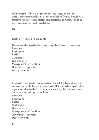 requirements. They are guided by local regulations on:
duties and responsibilities of responsible officers, Regulatory
frameworks for incorporated organizations in Oman, meeting
user expectations and legislation.
10
Users of Financial Statements
Below are the stakeholders utilizing the financial reporting:
Investors
Employees
Public
Customers
Governments
Management of the firm
Government agencies
Debt providers
Financial statements and reporting should be done strictly in
accordance with the requirement of IFRS and other applicable
regulation due to their reliance not only by the internal users
but also external user s such as:
Investors
Employees
Public
Customers
Governments
Management of the firm
Government agencies
Debt providers
11
 