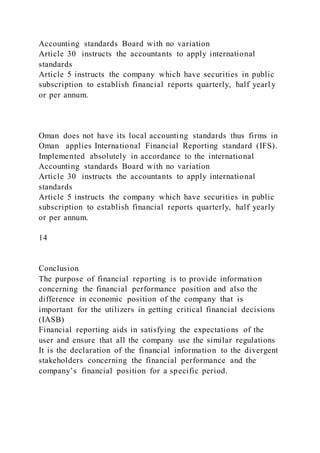 Accounting standards Board with no variation
Article 30 instructs the accountants to apply international
standards
Article 5 instructs the company which have securities in public
subscription to establish financial reports quarterly, half yearl y
or per annum.
Oman does not have its local accounting standards thus firms in
Oman applies International Financial Reporting standard (IFS).
Implemented absolutely in accordance to the international
Accounting standards Board with no variation
Article 30 instructs the accountants to apply international
standards
Article 5 instructs the company which have securities in public
subscription to establish financial reports quarterly, half yearly
or per annum.
14
Conclusion
The purpose of financial reporting is to provide information
concerning the financial performance position and also the
difference in economic position of the company that is
important for the utilizers in getting critical financial decisions
(IASB)
Financial reporting aids in satisfying the expectations of the
user and ensure that all the company use the similar regulations
It is the declaration of the financial information to the divergent
stakeholders concerning the financial performance and the
company’s financial position for a specific period.
 