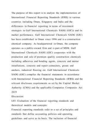 The purpose of this report is to analyze the implementation of
International Financial Reporting Standards (IFRS) in various
countries including Oman, Singapore and India and the
differences in financial reporting in terms of investment
strategies in Gulf International Chemicals SAOG (GIC)) and its
market performance. Gulf International Chemicals SAOG (GIC)
has been established in Oman since 1996 and is a construction
chemical company. As headquartered in Oman, the company
operates as a public-owned firm and is part of MSM. Gulf
International Chemicals SAOG (GIC) cooperates with the
production and sale of premium quality construction chemicals
including adhesives and bonding agents, concrete and mortar
installations, concrete and repair connectors, grouts and
anchors, industrial flooring etc. Gulf International Chemicals
SAOG (GIC) compiles the financial statements in accordance
with International Financial Reporting Standards (IFRS) and the
relevant disclosure requirements as set by the Capital Market
Authority (CMA) and the applicable Companies Companies Act
2019
Discussion:
L03: Evaluation of the financial reporting standards and
theoretical models and concepts:
Financial reporting standards refer to a set of principles and
standards that define accounting policies and operating
guidelines and serve as its basis. The inclusion of financial
 