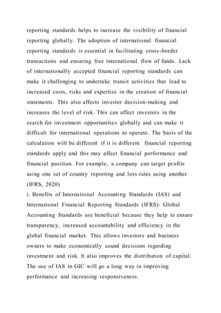 reporting standards helps to increase the visibility of financial
reporting globally. The adoption of international financial
reporting standards is essential in facilitating cross-border
transactions and ensuring free international flow of funds. Lack
of internationally accepted financial reporting standards can
make it challenging to undertake transit activities that lead to
increased costs, risks and expertise in the creation of financial
statements. This also affects investor decision-making and
increases the level of risk. This can affect investors in the
search for investment opportunities globally and can make it
difficult for international operations to operate. The basis of the
calculation will be different if it is different financial reporting
standards apply and this may affect financial performance and
financial position. For example, a company can target profits
using one set of country reporting and loss rates using another
(IFRS, 2020)
i. Benefits of International Accounting Standards (IAS) and
International Financial Reporting Standards (IFRS): Global
Accounting Standards are beneficial because they help to ensure
transparency, increased accountability and efficiency in the
global financial market. This allows investors and business
owners to make economically sound decisions regarding
investment and risk. It also improves the distribution of capital.
The use of IAS in GIC will go a long way in improving
performance and increasing responsiveness.
 